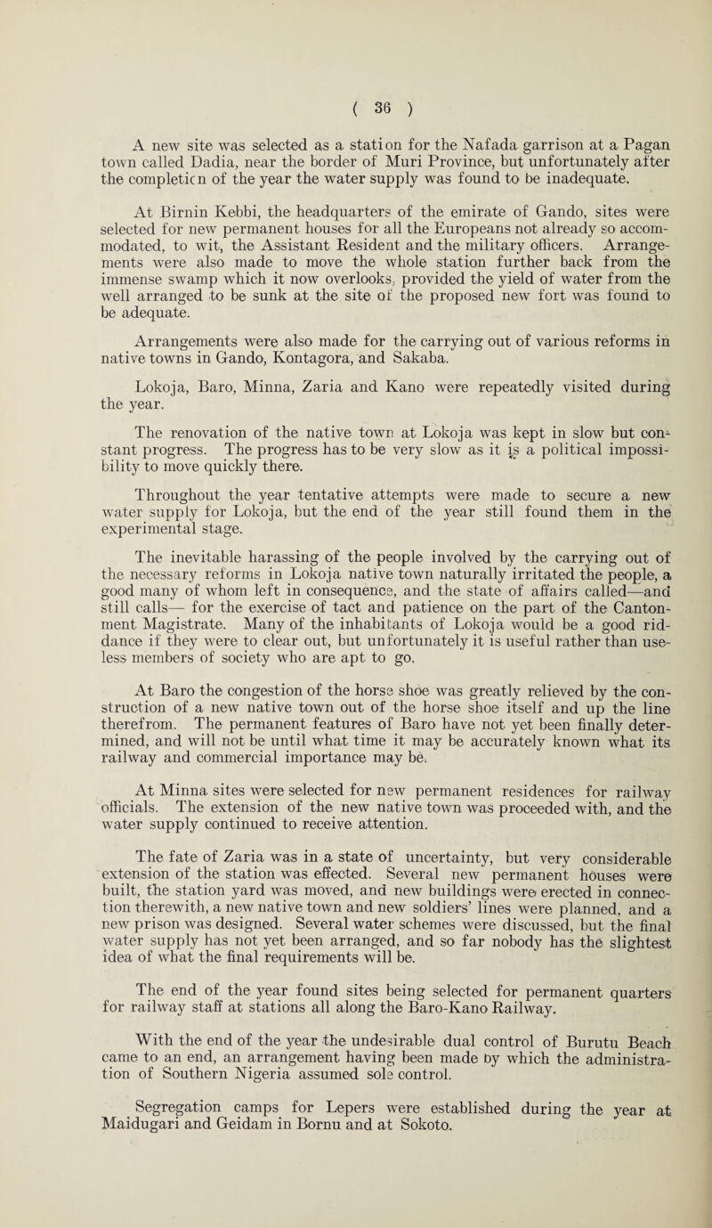 A new site was selected as a station for the Nafada garrison at a Pagan town called Dadia, near the border of Muri Province, but unfortunately after the completion of the year the water supply was found to be inadequate. At Birnin Kebbi, the headquarters of the emirate of Gando, sites were selected for new permanent houses for all the Europeans not already so accom¬ modated, to wit, the Assistant Resident and the military officers. Arrange¬ ments were also made to move the whole station further back from the immense swamp which it now overlooks, provided the yield of water from the well arranged to be sunk at the site of the proposed new fort was found to be adequate. Arrangements were also made for the carrying out of various reforms in native towns in Gando, Kontagora, and Sakaba. Lokoja, Baro, Minna, Zaria and Kano were repeatedly visited during the year. The renovation of the native town at Lokoja was kept in slow but con¬ stant progress. The progress has to be very slow as it is a political impossi¬ bility to move quickly there. Throughout the year tentative attempts were made to secure a new water supply for Lokoja, but the end of the year still found them in the experimental stage. The inevitable harassing of the people involved by the carrying out of the necessary reforms in Lokoja native town naturally irritated the people, a good many of whom left in consequence, and the state of affairs called—and still calls— for the exercise of tact and patience on the part of the Canton¬ ment Magistrate. Many of the inhabitants of Lokoja would be a good rid¬ dance if they were to clear out, but unfortunately it is useful rather than use¬ less members of society who are apt to go. At Baro the congestion of the horse shoe was greatly relieved by the con¬ struction of a new native town out of the horse shoe itself and up the line therefrom. The permanent features of Baro have not yet been finally deter¬ mined, and will not be until what time it may be accurately known what its railway and commercial importance may be* At Minna sites were selected for new permanent residences for railway officials. The extension of the new native town was proceeded with, and the water supply continued to receive attention. The fate of Zaria was in a state of uncertainty, but very considerable extension of the station was effected. Several new permanent houses were built, the station yard was moved, and new buildings were erected in connec¬ tion therewith, a new native town and new soldiers’ lines were planned, and a new prison was designed. Several water schemes were discussed, but the final water supply has not yet been arranged, and so far nobody has the slightest idea of what the final requirements will be. The end of the year found sites being selected for permanent quarters for railway staff at stations all along the Baro-Kano Railway. With the end of the year the undesirable dual control of Burutu Beach came to an end, an arrangement having been made by which the administra¬ tion of Southern Nigeria assumed sole control. Segregation camps for Lepers were established during the year at Maidugari and Geidam in Bornu and at Sokoto.