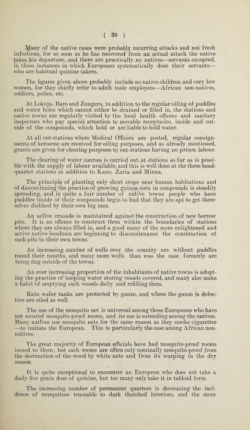 Many of the native cases were probably recurring attacks and not fresh infections, for so soon as he has recovered from an actual attack the native takes- his departure, and there are practically no natives—servants, excepted, in those instances in which Europeans systematically dose their servants— who are habitual quinine takers. The figures given above probably include no native children and very few women, for they chiefly refer to adult male employees—African non-natives, soldiers, police, etc. At Lokoja, Baro and Zungeru, in addition to the regular oiling of puddles and water holes which cannot either be drained or filled in, the stations and native towns are regularly visited by the local health officers and sanitary inspectors who pay special attention to movable receptacles, inside and out¬ side of the compounds, which hold or are liable to hold water. At all out-stations where Medical Officers are posted, regular consign¬ ments of kerosene are received for oiling purposes, and as already mentioned, grants are given for clearing purposes tp oufi-stations having no prison labour. The clearing of water courses is carried out, at stations so far as is possi¬ ble with the supply of labour available, and this is well done at the three head¬ quarter stations in addition to Kano, Zaria and Minna. The principle of planting only short crops near human habitations and of discontinuing the practice of growing guinea-corn in compounds is steadily spreading, and in quite a fair number of native towns people who> have puddles inside of their compounds begin to find that they are apt to get them¬ selves disliked by their own big men. •* V. '• i An active crusade is maintained against the construction of new borrow pits. It is an offence to construct them within the boundaries of stations where they are always filled in, and a good many of the more enlightened and active native headmen are beginning to discountenance the construction of such pits'in their own towns. An increasing number of wells over the country are without puddles round their mouths, and many more wells than was the case formerly are being dug outside of the towns. An ever increasing proportion of the inhabitants of native towns is adopt¬ ing the practice of keeping water storing vessels covered, and many also make a habit of emptying such vessels daily and refilling them. Rain wafer tanks are protected by gauze, and where the gauze is defec¬ tive are oiled as well. The use of the mosquito^ net is universal among those Europeans who have not secured mosquito-proof rooms, and its use is extending among the natives. Many natives use mosquito nets for the same reason as they smoke cigarettes —to imitate the European. This is particularly the case among African non¬ natives. The great majority of European pffieials have had mosquito-proof rooms issued to them; but such rooms are often only nominally mosquito-proof from the destruction of the wood by white ants and from its warping in the dry season. It is quite exceptional to encounter an European who does not take a daily five grain dose of quinine, but too many only take it in tabloid form. The increasing number of permanent quarters is decreasing the inci¬ dence of mosquitoes traceable to dark thatched interiors, and the more