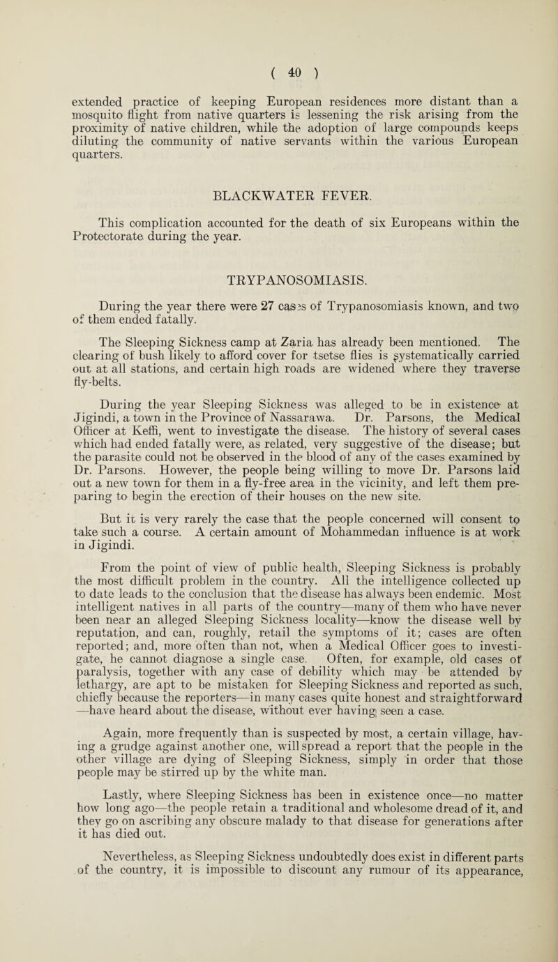 extended practice of keeping European residences more distant than a mosquito flight from native quarters is lessening the risk arising from the proximity of native children, while the adoption of large compounds keeps diluting the community of native servants within the various European quarters. BLACKWATER FEVER. This complication accounted for the death of six Europeans within the Protectorate during the year. TRYPANOSOMIASIS. During the year there were 27 ca®3S of Trypanosomiasis known, and two of them ended fatally. The Sleeping Sickness camp at Zaria has already been mentioned. The clearing of bush likely to afford cover for tsetse flies is systematically carried out at all stations, and certain high roads are widened where they traverse fly-belts. During the year Sleeping Sickness was alleged to be in existence at Jigindi, a town in the Province of Nassarawa. Dr. Parsons, the Medical Officer at Iveffi, went to investigate the disease. The history of several cases which had ended fatally were, as related, very suggestive of the disease; but the parasite could not be observed in the blood of any of the cases examined by Dr. Parsons. However, the people being willing to move Dr. Parsons laid out a new town for them in a fly-free area in the vicinity, and left them pre¬ paring to begin the erection of their houses on the new site. But it is very rarely the case that the people concerned will consent to take such a course. A certain amount of Mohammedan influence is at work in Jigindi. From the point of view of public health, Sleeping Sickness is probably the most difficult problem in the country. All the intelligence collected up to date leads to the conclusion that the disease has always been endemic. Most intelligent natives in all parts of the country—many of them who have never been near an alleged Sleeping Sickness locality—know the disease well by reputation, and can, roughly, retail the symptoms of it; cases are often reported; and, more often than not, when a Medical Officer goes to investi¬ gate, he cannot diagnose a single case. Often, for example, old cases of paralysis, together with any case of debility which may be attended by lethargy, are apt to be mistaken for Sleeping Sickness and reported as such, chiefly because the reporters—in many cases quite honest and straightforward —have heard about the disease, without ever having; seen a case. Again, more frequently than is suspected by most, a certain village, hav¬ ing a grudge against another one, will spread a report that the people in the other village are dying of Sleeping Sickness, simply in order that those people may be stirred up by the white man. Lastly, where Sleeping Sickness has been in existence once—no matter how long ago—the people retain a traditional and wholesome dread of it, and they go on ascribing any obscure malady to that disease for generations after it has died out. Nevertheless, as Sleeping Sickness undoubtedly does exist in different parts of the country, it is impossible to discount any rumour of its appearance,