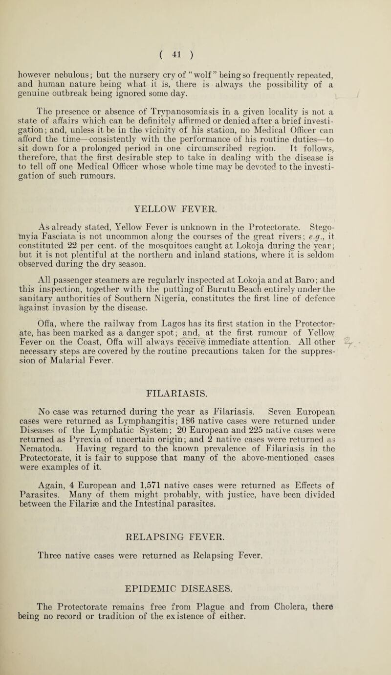 however nebulous; but the nursery cry of “wolf ” being so frequently repeated, and human nature being what it is, there is always the possibility of a genuine outbreak being ignored some day. The presence or absence of Trypanosomiasis in a given locality is not a state of affairs which can be definitely affirmed or denied after a brief investi¬ gation ; and, unless it be in the vicinity of his station, no Medical Officer can afford the time—consistently with the performance of his routine duties—to sit down for a prolonged period in one circumscribed region. It follows, therefore, that the first desirable step to take in dealing with the disease is to tell off one Medical Officer whose whole time may be devoted to the investi¬ gation of such rumours. YELLOW LEVER. As already stated, Yellow Lever is unknown in the Protectorate. Stego- inyia Lasciata is not uncommon along the courses of the great rivers; e.g., it constituted 22 per cent, of the mosquitoes caught at Lokoja during the year; but it is not plentiful at the northern and inland stations, where it is seldom observed during the dry season. All passenger steamers are regularly inspected at Lokoja and at Baro; and this inspection, together with the putting of Burutu Beach entirely under the sanitary authorities of Southern Nigeria, constitutes the first line of defence against invasion by the disease. Offa, where the railway from Lagos has its first station in the Protector¬ ate, has been marked as a danger spot; and, at the first rumour of Yellow Lever on the Coast, Offa will always receive immediate attention. All other necessary steps are covered by the routine precautions taken for the suppres¬ sion of Malarial Lever. LILARIASIS. No case was returned during the year as Lilariasis. Seven European cases were returned as Lymphangitis; 186 native cases were returned under Diseases of the Lymphatic System; 20 European and 225 native cases were returned as Pyrexia of uncertain origin; and 2 native cases were returned as Nematoda. Having regard to the known prevalence of Lilariasis in the Protectorate, it is fair to suppose that many of the above-mentioned cases were examples of it. Again, 4 European and 1,571 native cases were returned as Effects of Parasites. Many of them might probably, with justice, have been divided between the Filarise and the Intestinal parasites. RELAPSING LEVER. Three native cases were returned as Relapsing Lever. EPIDEMIC DISEASES. The Protectorate remains free from Plague and from Cholera, there being no record or tradition of the existence of either.