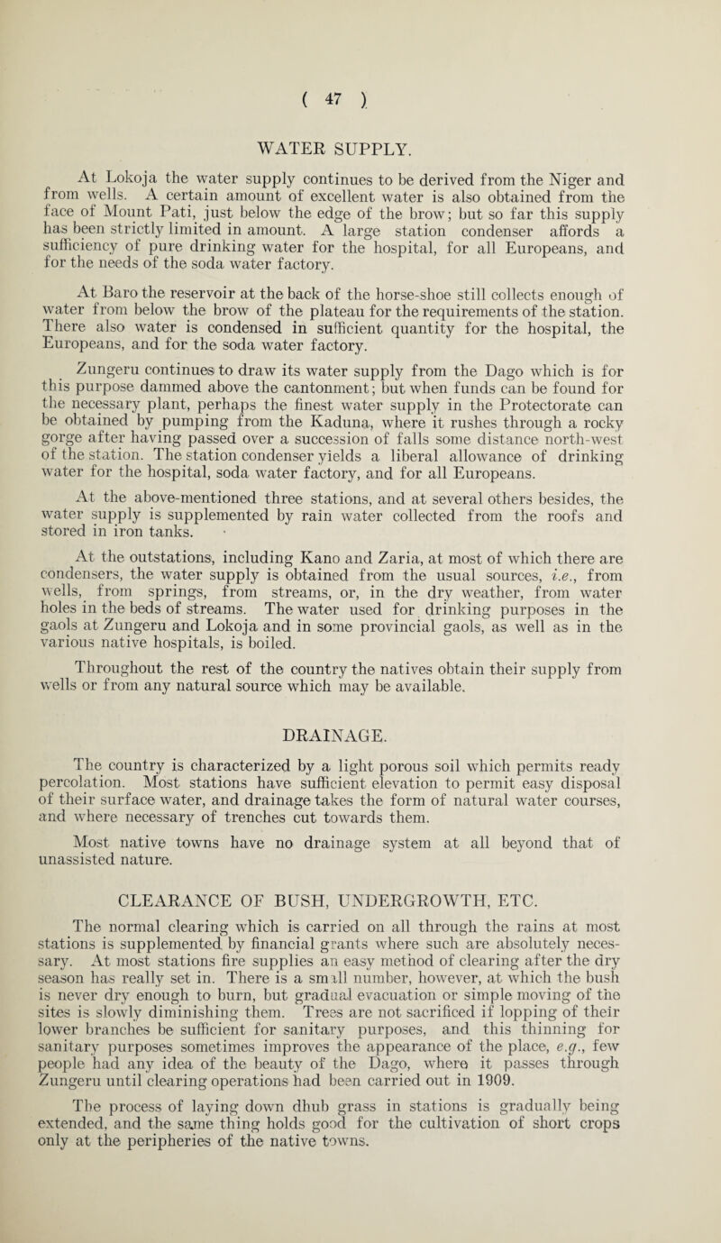 WATER SUPPLY. At Lokoja the water supply continues to be derived from the Niger and from wells. A certain amount of excellent water is also obtained from the face of Mount Pati, just below the edge of the brow; but so far this supply has been strictly limited in amount. A large station condenser affords a sufficiency of pure drinking water for the hospital, for all Europeans, and for the needs of the soda water factory. At Baro the reservoir at the back of the horse-shoe still collects enough of water from below the brow of the plateau for the requirements of the station. There also water is condensed in sufficient quantity for the hospital, the Europeans, and for the soda water factory. Zungeru continues to draw its water supply from the Dago which is for this purpose dammed above the cantonment; but when funds can be found for the necessary plant, perhaps the finest water supply in the Protectorate can be obtained by pumping from the Kaduna, where it rushes through a rocky gorge after having passed over a succession of falls some distance north-west of the station. The station condenser yields a liberal allowance of drinking water for the hospital, soda water factory, and for all Europeans. At the above-mentioned three stations, and at several others besides, the water supply is supplemented by rain water collected from the roofs and stored in iron tanks. At the outstations, including Kano and Zaria, at most of which there are condensers, the water supply is obtained from the usual sources, i.e., from wells, from springs, from streams, or, in the dry weather, from water holes in the beds of streams. The water used for drinking purposes in the gaols at Zungeru and Lokoja and in some provincial gaols, as well as in the various native hospitals, is boiled. Throughout the rest of the country the natives obtain their supply from wells or from any natural source which may be available. DRAINAGE. The country is characterized by a light porous soil which permits ready percolation. Most stations have sufficient elevation to permit easy disposal of their surface water, and drainage takes the form of natural water courses, and where necessary of trenches cut towards them. Most native towns have no drainage system at all beyond that of unassisted nature. CLEARANCE OF BUSH, UNDERGROWTH, ETC. The normal clearing which is carried on all through the rains at most stations is supplemented by financial grants where such are absolutely neces¬ sary. At most stations fire supplies an easy method of clearing after the dry season has really set in. There is a smrll number, however, at which the bush is never dry enough to burn, but gradual evacuation or simple moving of the sites is slowly diminishing them. Trees are not sacrificed if lopping of their lower branches be sufficient for sanitary purposes, and this thinning for sanitary purposes sometimes improves the appearance of the place, e.g., few people had any idea of the beauty of the Dago, where it passes through Zungeru until clearing operations had been carried out in 1909. The process of laying down dhub grass in stations is gradually being extended, and the same thing holds good for the cultivation of short crops only at the peripheries of the native towns.