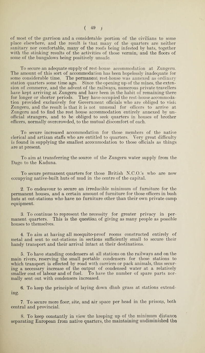 of most of the garrison and a considerable portion of the civilians to some place elsewhere, and the result is that many of the quarters are neither sanitary nor comfortable, many of the roofs being infested by bats, together with the stinking results of the activities of those vermin, and the floors of some of the bungalows being positively unsafe. To secure an adequate supply of rest-house accommodation at Zungeru. The amount of this sort of accommodation has been hopelessly inadequate for some considerable time. The permanent rest-house was annexed as ordinary station quarters some time ago. Since the opening up of the mines, the exten¬ sion of commerce, and the advent of the railways, numerous private travellers have kept arriving at Zungeru and have been in the habit of remaining there for longer or shorter periods. They have occupied the rest-house accommoda¬ tion provided exclusively for Government officials who are obliged to visit- Zungeru, and the result is that it is not unusual for officers to arrive at Zungeru and to find the rest house accommodation entirely annexed by un¬ official strangers, and to be obliged to seek quarters in houses of brother officers, normally overcrowded, to the mutual discomfort of each. To secure increased accommodation for those members of the native clerical and artizan staffs who are entitled to quarters. Very great difficulty is found in supplying the smallest accommodation to those officials as things are at present. To aim at transferring the source of the Zungeru water supply from the Dago to the Kaduna. To secure permanent quarters for those British N.C.O.’s who are now occupying native-built huts of mud in the centre of the capital. 2. To endeavour to secure an irreducible minimum of furniture for the permanent houses, and a certain amount of furniture for those officers in bush huts at out-stations who have no furniture other than their own private camp equipment. 3. To continue to represent the necessity for greater privacy in per¬ manent quarters. This is the question, of giving as many people as possible houses to themselves. 4. To aim at having all mosquito-proof rooms constructed entirely of metal and sent to out-stations in sections sufficiently small to secure their handy transport and their arrival intact at their destinations. 5. To have standing condensers at all stations on the railways and on the main rivers, reserving the small portable condensers for those stations to which transport is effected by road with carriers or pack animals, thus secur¬ ing a necessary increase of the output of condensed water at a relatively smaller cost of labour and of fuel. To have the number of spare parts nor¬ mally sent out with condensers increased. 6. To keep the principle of laying down dhub grass at stations extend¬ ing. 7. To secure more floor, site, and air space per head in the prisons, both central and provincial. 8. To keep constantly in view the keeping up of the minimum distance separating European from native quarters, the maintaining undiminished the