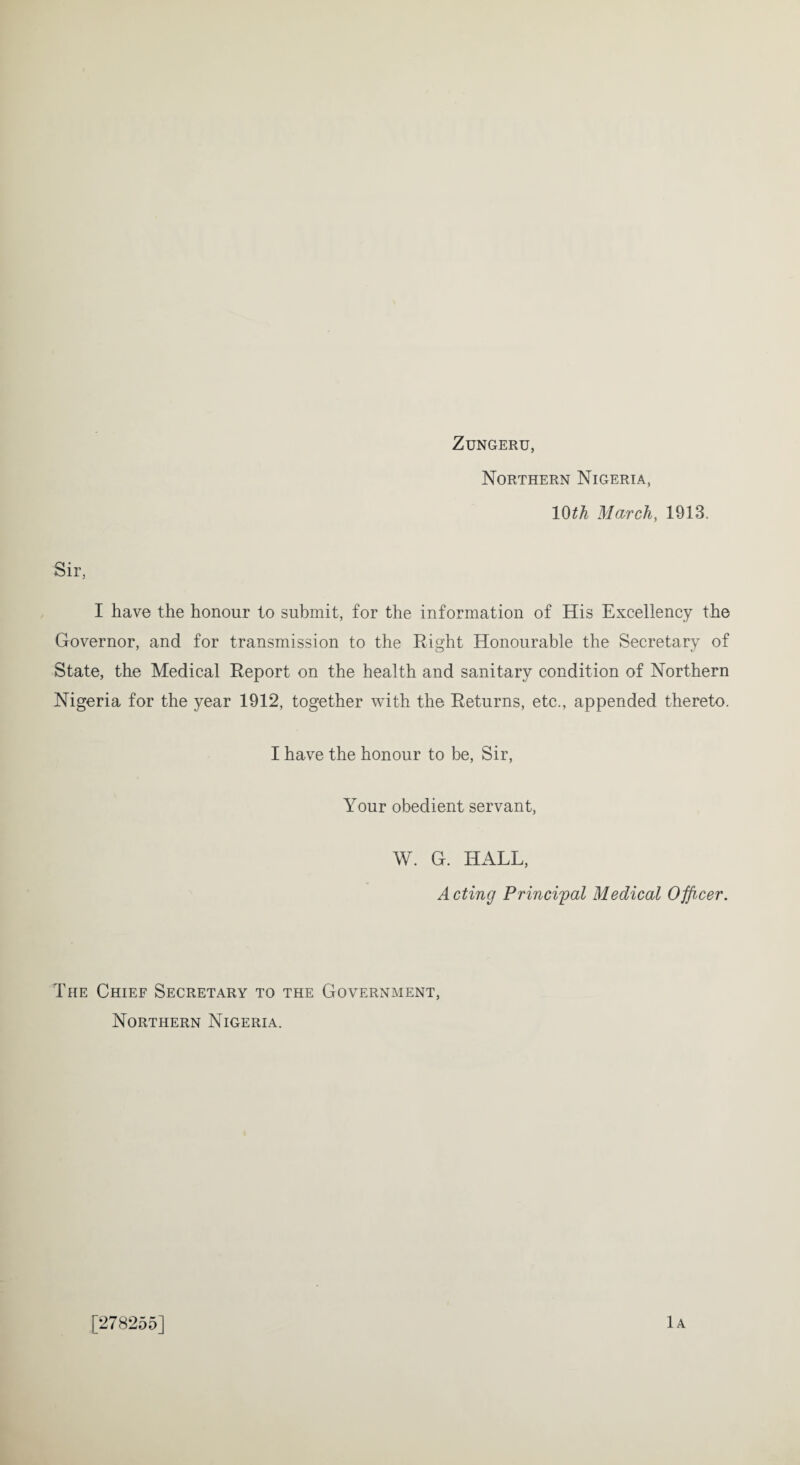 ZUNGERU, Northern Nigeria, 10th March, 1913. Sir, I have the honour to submit, for the information of His Excellency the Governor, and for transmission to the Right Honourable the Secretary of State, the Medical Report on the health and sanitary condition of Northern Nigeria for the year 1912, together with the Returns, etc., appended thereto. I have the honour to be, Sir, Your obedient servant, W. G. HALL, Acting Principal Medical Officer. The Chief Secretary to the Government, Northern Nigeria. [278255] lA