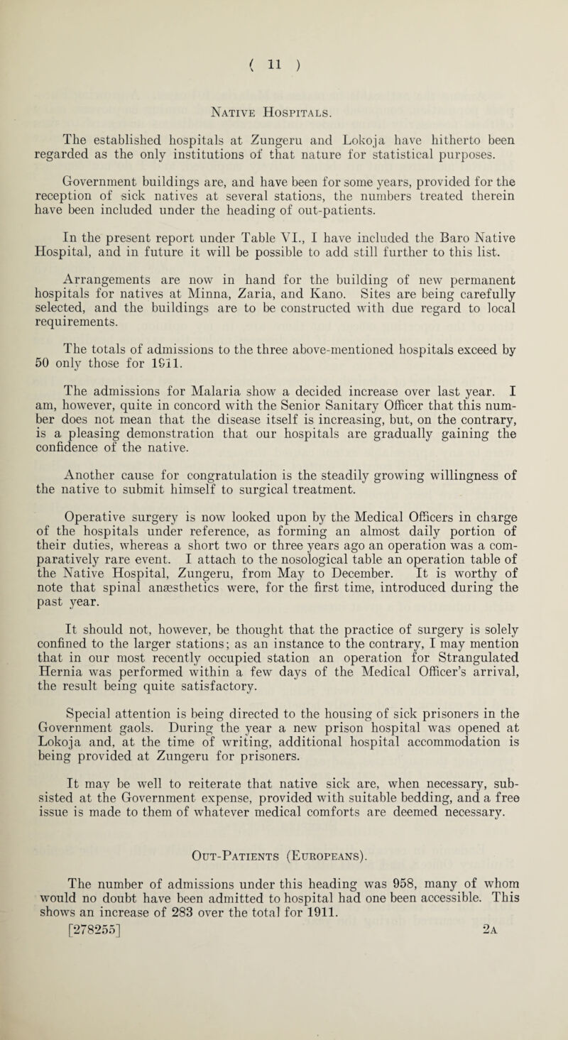 Native Hospitals. The established hospitals at Zungeru and Lokoja have hitherto been regarded as the only institutions of that nature for statistical purposes. Government buildings are, and have been for some years, provided for the reception of sick natives at several stations, the numbers treated therein have been included under the heading of out-patients. In the present report under Table VI., I have included the Baro Native Hospital, and in future it will be possible to add still further to this list. Arrangements are now in hand for the building of new permanent hospitals for natives at Minna, Zaria, and Kano. Sites are being carefully selected, and the buildings are to be constructed with due regard to local requirements. The totals of admissions to the three above-mentioned hospitals exceed by 50 only those for 1911. The admissions for Malaria show a decided increase over last year. I am, however, quite in concord with the Senior Sanitary Officer that this num¬ ber does not mean that the disease itself is increasing, but, on the contrary, is a pleasing demonstration that our hospitals are gradually gaining the confidence of the native. Another cause for congratulation is the steadily growing willingness of the native to submit himself to surgical treatment. Operative surgery is now looked upon by the Medical Officers in charge of the hospitals under reference, as forming an almost daily portion of their duties, whereas a short two or three years ago an operation was a com¬ paratively rare event. I attach to the nosological table an operation table of the Native Hospital, Zungeru, from May to December. It is worthy of note that spinal anaesthetics were, for the first time, introduced during the past year. It should not, however, be thought that the practice of surgery is solely confined to the larger stations; as an instance to the contrary, I may mention that in our most recently occupied station an operation for Strangulated Hernia was performed within a few days of the Medical Officer’s arrival, the result being quite satisfactory. Special attention is being directed to the housing of sick prisoners in the Government gaols. During the year a new prison hospital was opened at Lokoja and, at the time of writing, additional hospital accommodation is being provided at Zungeru for prisoners. It may be well to reiterate that native sick are, when necessary, sub¬ sisted at the Government expense, provided with suitable bedding, and a free issue is made to them of whatever medical comforts are deemed necessary. Out-Patients (Europeans). The number of admissions under this heading was 958, many of whom would no doubt have been admitted to hospital had one been accessible. This shows an increase of 283 over the total for 1911. [278255] 2a