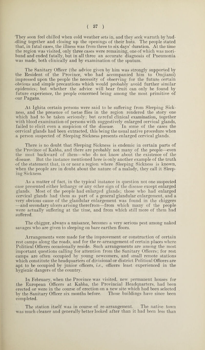 They soon feel chilled when cold weather sets in, and they seek warmth by hud¬ dling together and closing up the openings of their huts. The people stated that, in fatal cases, the illness was from three to six days’ duration. At the time the region was visited, only three cases were remaining, one of which was mori¬ bund and ended fatally, but in all three an accurate diagnosis of Pneumonia was made, both clinically and by examination of the sputum. The Sanitary Officer (the advice given by him was' strongly supported by the Resident of the Province, who had accompanied him to Omjiami) impressed upon the people the necessity of observing for the future certain obvious and simple precautions which would probably avoid further similar epidemics; but whether the advice will bear fruit can only be found by future experience, the people concerned being among the most primitive of our Pagans. At Ighita certain persons were said to be suffering from Sleeping Sick¬ ness, and the presence of tsetse flies in the region rendered the story one which had to be taken seriously; but csrefill clinical examination, together with blood examination of persons with suggestively enlarged cervical glands, failed to elicit even a suspicion of the disease. In some of the cases the cervical glands had been extracted, this being the usual native procedure when a person suspected of Sleeping Sickness presents enlarged cervical glands. There is no doubt that Sleeping Sickness is endemic in certain parts of the Province of Kabba, and there are probably not many of the people—even the most backward of them—who do not know about the existence of the disease. But the instance mentioned here is only another example of the truth of the statement that, in or near a region where Sleeping Sickness is known, when the people are in doubt about the nature of a malady, they call it Sleep¬ ing Sickness. As a matter of fact, in the typical instance in question not one suspected case presented either lethargy or any other sign of the disease except enlarged glands. Most of the people had enlarged glands; those who had enlarged cervical glands had them as part of a general glandular enlargement, and a very obvious cause of the glandular enlargement was found in the chiggers —and secondary ulcers arising therefrom—from which many of the people were actually suffering at the time, and from which still more of them had suffered. The chigger, always a nuisance, becomes a very serious pest among naked savages who are given to sleeping on bare earthen floors. Arrangements were made for the improvement or construction of certain rest camps along the roads, and for the re-arrangement of certain places where Political Officers occasionally reside. Such arrangements are among the most important questions calling for attention from the Sanitary Officers; for rest camps are often occupied by young newcomers, and small remote stations which constitute the headquarters of divisional or district Political Officers are apt to be occupied by junior officers, i.e., officers least experienced in the hygienic dangers of the country. In February, when the Province was visited, new permanent houses for the European Officers at Kabba, the Provincial Headquarters, had been erected or were in the course of erection on a new site which had been selected by the Sanitary Officer six months before. Those buildings have since been completed. The station itself was in course of re-arrangement. The native town was much cleaner and generally better looked after than it had been less than