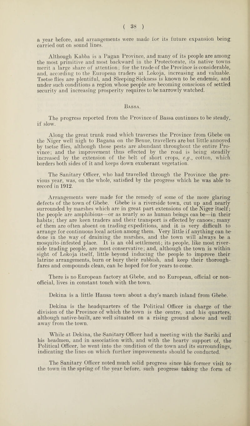 a year before, and arrangements were made for its future expansion being carried out on sound lines. Although Kabba is a Pagan Province, and many of its people are among the most primitive and most backward in the Protectorate, its native towns merit a large share of attention; for the trade of the Province is considerable, and, according to the European traders at Lokoja, increasing and valuable. Tsetse flies are plentiful, and Sleeping Sickness is known to be endemic, and under such conditions a region whose people are becoming conscious of settled security and increasing prosperity requires to be narrowly watched. Bassa. The progress reported from the Province of Bassa continues to be steady, if slow. Along the great trunk road which traverses the Province from Gbebe on the Niger well nigh to Bagana on the Benue, travellers are but little annoyed by tsetse flies, although those pests are abundant throughout the entire Pro¬ vince; and the improvement thus effected by the road is being steadily increased by the extension of the belt of short crops, e.g., cotton, which borders both sides of it and keeps down exuberant vegetation. The Sanitary Officer, who had travelled through the Province the pre¬ vious year, was, on the whole, satisfied by the progress which he was able to record in 1912. Arrangements were made for the remedy of some of the more glaring defects of the town of Gbebe. Gbebe is a riverside town, cut up and nearly surrounded by marshes which are in great part extensions of the Niger itself; the people are amphibious—or as nearly so as human beings can be—in their habits; they are keen traders and their transport is effected by canoes; many of them are often absent on trading expeditions, and it is very difficult to arrange for continuous local action among them. Very little if anything can be done in the way of draining the marshes, and the town will always be a mosquito-infested place. It is an old settlement; its people, like most river¬ side trading people, are most conservative; and, although the town is within sight of Lokoja itself, little beyond inducing the people to improve their latrine arrangements, burn or bury their rubbish, and keep their thorough¬ fares and compounds clean, can be hoped for for years to come. There is no European factory at Gbebe, and no European, official or non¬ official, lives in constant touch with the town. Dekina is a little Hausa town about a day’s march inland from Gbebe. Dekina is the headquarters of the Political Officer in charge of the division of the Province of which the town is the centre, and his quarters, although native-built, are well situated on a rising ground above and well away from the town. While at Dekina, the Sanitary Officer had a meeting with the Sariki and his headmen, and in association with, and with the hearty support of, the Political Officer, he went into the condition of the town and its surroundings, indicating the lines on which further improvements should be conducted. The Sanitary Officer noted much solid progress since his former visit to the town in the spring of the year before, such progress taking the form of