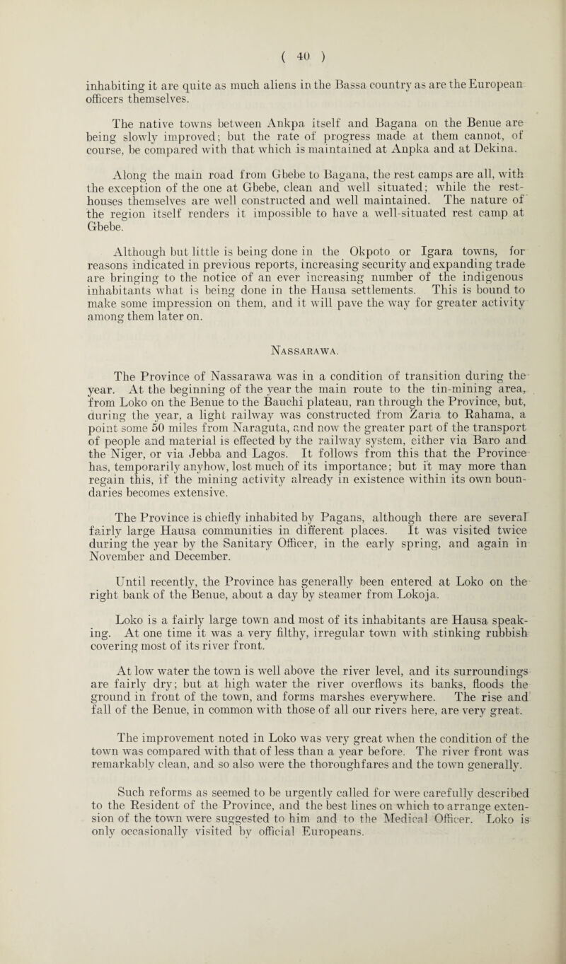 inhabiting it are quite as much aliens in the Bassa country as are the European officers themselves. The native towns between Ankpa itself and Bagana on the Benue are being slowly improved; but the rate of progress made at them cannot, of course, be compared with that which is maintained at Anpka and at Dekina. Along the main road from Gbebe to Bagana, the rest camps are all, with the exception of the one at Gbebe, clean and well situated; while the rest- houses themselves are well constructed and well maintained. The nature of the region itself renders it impossible to have a well-situated rest camp at Gbebe. Although but little is being done in the Okpoto or Igara towns, for reasons indicated in previous reports, increasing security and expanding trade are bringing to the notice of an ever increasing number of the indigenous inhabitants what is being done in the Hausa settlements. This is bound to make some impression on them, and it will pave the way for greater activity among them later on. Nassarawa. The Province of Nassarawa was in a condition of transition during the year. At the beginning of the year the main route to the tin-mining area, from Loko on the Benue to the Bauchi plateau, ran through the Province, but, during the year, a light railway was constructed from Zaria to Bahama, a point some 50 miles from Naraguta, and now the greater part of the transport of people and material is effected by the railway system, either via Baro and the Niger, or via Jebba and Lagos. It follows from this that the Province has, temporarily anyhow, lost much of its importance; but it may more than regain this, if the mining activity already in existence within its own boun¬ daries becomes extensive. The Province is chiefly inhabited by Pagans, although there are several fairly large Hausa communities in different places. It was visited twice during the year by the Sanitary Officer, in the early spring, and again in November and December. Until recently, the Province has generally been entered at Loko on the right bank of the Benue, about a day by steamer from Lokoja. Loko is a fairly large town and most of its inhabitants are Hausa speak¬ ing. At one time it was a very filthy, irregular town with stinking rubbish covering most of its river front. At low water the town is well above the river level, and its surroundings are fairly dry; but at high water the river overflows its banks, floods the ground in front of the town, and forms marshes everywhere. The rise and fall of the Benue, in common with those of all our rivers here, are very great. The improvement noted in Loko was very great when the condition of the town was compared with that of less than a year before. The river front was remarkably clean, and so also were the thoroughfares and the town generally. Such reforms as seemed to be urgently called for were carefully described to the Resident of the Province, and the best lines on which to arrange exten¬ sion of the town were suggested to him and to the Medical Officer. Loko is only occasionally visited by official Europeans.
