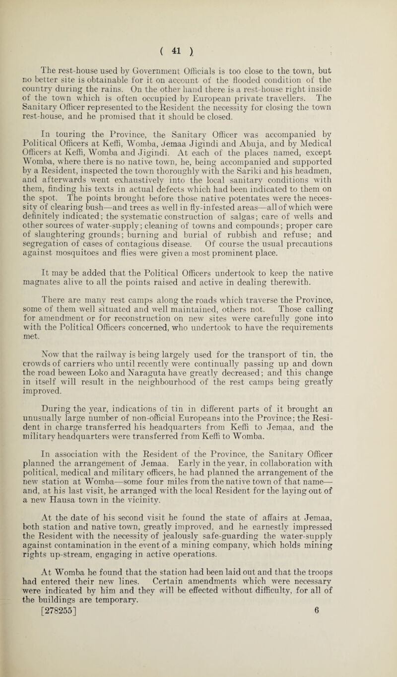 The rest-house used by Government Officials is too close to the town, but no better site is obtainable for it on account of the Hooded condition of the country during the rains. On the other hand there is a rest-house right inside of the town which is often occupied by European private travellers. The Sanitary Officer represented to the Resident the necessity for closing the town rest-house, and he promised that it should be closed. In touring the Province, the Sanitary Officer was accompanied by Political Officers at Keffi, Womba, Jemaa Jigindi and Abuja, and by Medical Officers at Keffi, Womba and Jigindi. At each of the places named, except Womba, where there is no native town, he, being accompanied and supported by a Resident, inspected the town thoroughly with the Sariki and his headmen, and afterwards went exhaustively into the local sanitary conditions with them, finding his texts in actual defects which had been indicated to them on the spot. The points brought before those native potentates were the neces¬ sity of clearing bush—and trees as well in fly-infested areas—all of which were definitely indicated; the systematic construction of saigas; care of wells and other sources of water-supply; cleaning of towns and compounds; proper care of slaughtering grounds; burning and burial of rubbish and refuse; and segregation of cases of contagious disease. Of course the usual precautions against mosquitoes and flies were given a most prominent place. It may be added that the Political Officers undertook to keep the native magnates alive to all the points raised and active in dealing therewith. There are many rest camps along the roads which traverse the Province, some of them well situated and well maintained, others not. Those calling for amendment or for reconstruction on new sites were carefully gone into with the Political Officers concerned, who undertook to have the requirements met. Now that the railway is being largely used for the transport of tin, the crowds of carriers who until recently were continually passing up and down the road beween Loko and Naragutahave greatly decreased; and this change in itself will result in the neighbourhood of the rest camps being greatly improved. During the year, indications of tin in different parts of it brought an unusually large number of non-official Europeans into the Province; the Resi¬ dent in charge transferred his headquarters from Keffi to Jemaa, and the military headquarters were transferred from Keffi to Womba. In association with the Resident of the Province, the Sanitary Officer planned the arrangement of Jemaa. Early in the year, in collaboration with political, medical and military officers, he had planned the arrangement of the new station at Womba—some four miles from the native town of that name— and, at his last visit, he arranged with the local Resident for the laying out of a new Hausa town in the vicinity. At the date of his second visit he found the state of affairs at Jemaa, both station and native town, greatly improved, and he earnestly impressed the Resident with the necessity of jealously safe-guarding the water-supply against contamination in the event of a mining company, which holds mining rights up-stream, engaging in active operations. At Womba he found that the station had been laid out and that the troops had entered their new lines. Certain amendments which were necessary were indicated by him and they will be effected without difficulty, for all of the buildings are temporary. [278255] 6