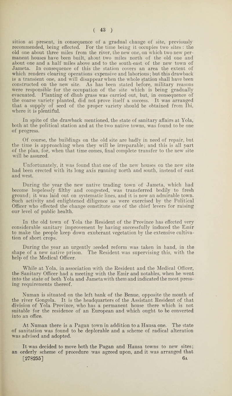 sition at present, in consequence of a gradual change of site, previously recommended, being effected. For the time being it occupies two sites : the old one about three miles from the river, the new one, on which two new per¬ manent houses have been built, about two miles north of the old one and about one and a half miles above and to the south-east of the new town of Jameta. In consequence of this the station covers an area the extent of which renders clearing operations expensive and laborious; but this drawback is a transient one, and will disappear when the whole station shall have been constructed on the new site. As has been stated before, military reasons were responsible for the occupation of the site which is being gradually evacuated. Planting of dhub grass was carried out, but, in consequence of the coarse variety planted, did not prove itself a success. It was arranged that a supply of seed of the proper variety should be obtained from Ibi, where it is plentiful. In spite of the drawback mentioned, the state of sanitary affairs at Yola, both at the political station and at the two native towns, was found to be one of progress. Of course, the buildings on the old site are badly in need of repair, but the time is approaching when they will be irreparable; and this is all part of the plan, for, when that time comes, final complete transfer to the new site will be assured. Unfortunately, it was found that one of the new houses on the new site had been erected with its long axis running north and south, instead of east and west. During the year the new native trading town of Jameta, which had become hopelessly filthy and congested, was transferred bodily to fresh ground; it was laid out on systematic lines, and it is now an admirable town. Such activity and enlightened diligence as were exercised by the Political Officer who effected the change constitute one of the chief levers for raising our level of public health. In the old town of Yola the Resident of the Province has effected very considerable sanitary improvement by having successfully induced the Emir to make the people keep down exuberant vegetation by the extensive cultiva¬ tion of short crops. During the year an urgently needed reform was taken in hand, in the shape of a new native prison. The Resident was supervising this, with the help of the Medical Officer. While at Yola, in association with the Resident and the Medical Officer, the Sanitary Officer had a meeting with the Emir and notables, when he went into the state of both Yola and Jameta with them and indicated the most press¬ ing requirements thereof. Numan is situated on the left bank of the Benue, opposite the mouth of the river Gongola. It is the headquarters of the Assistant Resident of that division of Yola Province, who has a permanent house there which is not suitable for the residence of an European and which ought to be converted into an office. At Numan there is a Pagan town in addition to a Hausa one. The state of sanitation was found to be deplorable and a scheme of radical alteration was advised and adopted. It was decided to move both the Pagan and Hausa towns to new sites; an orderly scheme of procedure was agreed upon, and it was arranged that [278255] 6a
