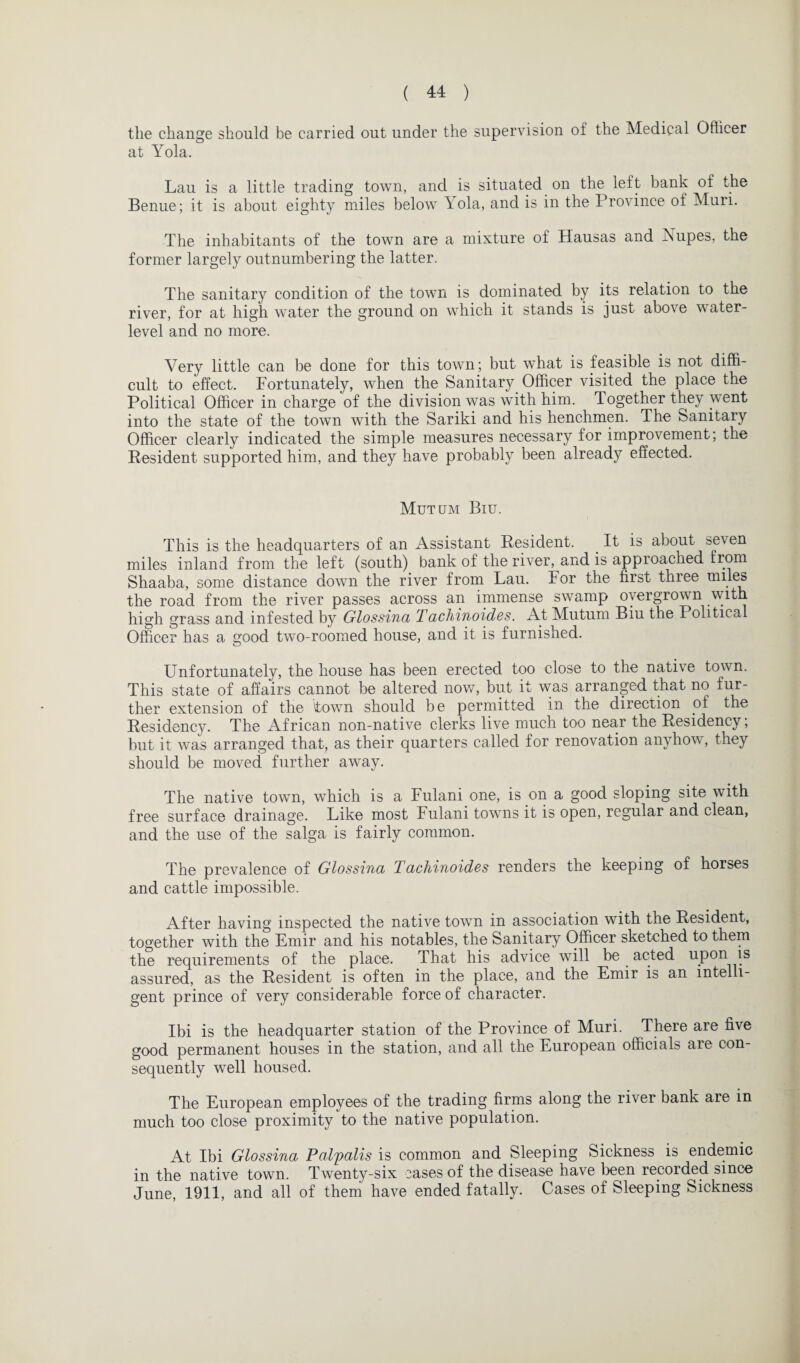 the change should be carried out under the supervision of the Medical Officer at Yola. Lau is a little trading town, and is situated on the left bank of the Benue; it is about eighty miles below Lola, and is in the Province of Mun. The inhabitants of the town are a mixture of Hausas and Nupes, the former largely outnumbering the latter. The sanitary condition of the town is dominated by its relation to the river, for at high water the ground on which it stands is just above water- level and no more. Very little can be done for this town; but what is feasible is not diffi¬ cult to effect. Fortunately, when the Sanitary Officer visited the place the Political Officer in charge of the division was with him. Together they went into the state of the town with the Sariki and his henchmen. The Sanitary Officer clearly indicated the simple measures necessary for improvement; the Resident supported him, and they have probably been already effected. Mutum Biu. This is the headquarters of an Assistant Resident. It is about seven miles inland from the left (south) bank of the river, and is approached from Shaaba, some distance down the river from Lau. For the first three miles the road from the river passes across an immense swamp overgrown with high grass and infested by Glossina Tachinoides. At Mutum Biu the Political Officer has a good two-roomed house, and it is furnished. Unfortunately, the house has been erected too close to the native town. This state of affairs cannot be altered now, but it was arranged that no fur¬ ther extension of the town should be permitted in the direction of the Residency. The African non-native clerks live much too near the Residency, but it was arranged that, as their quarters called for renovation anyhow, they should be moved further away. The native town, which is a Fulani one, is on a good sloping site with free surface drainage. Like most Fulani towns it is open, regular and clean, and the use of the saiga is fairly common. The prevalence of Glossina T achinoides renders the keeping of horses and cattle impossible. After having inspected the native town in association with the Resident, together with the Emir and his notables, the Sanitary Officer sketched to them the requirements of the place. That his advice will be acted upon is assured, as the Resident is often in the place, and the Emir is an intelli¬ gent prince of very considerable force of character. Ibi is the headquarter station of the Province of Muri. There are five good permanent houses in the station, and all the European officials are con¬ sequently well housed. The European employees of the trading firms along the river bank are in much too close proximity to the native population. At Ibi Glossina Palpalis is common and Sleeping Sickness is endemic in the native town. Twenty-six cases of the disease have been recorded since June, 1911, and all of them have ended fatally. Cases of Sleeping Sickness