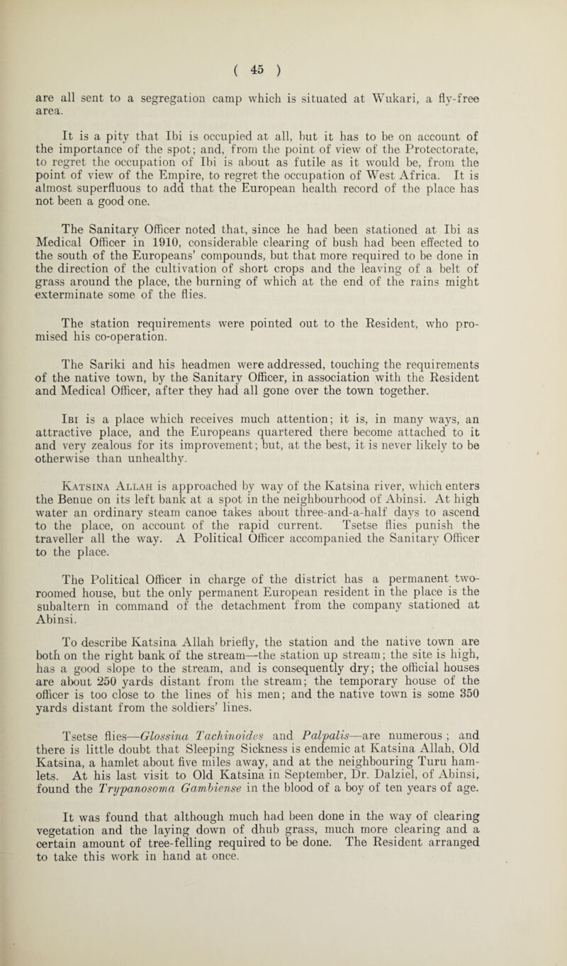 are all sent to a segregation camp which is situated at Wukari, a fly-free area. It is a pity that Ibi is occupied at all, hut it has to be on account of the importance of the spot; and, from the point of view of the Protectorate, to regret the occupation of Ibi is about as futile as it would be, from the point of view of the Empire, to regret the occupation of West Africa. It is almost superfluous to add that the European health record of the place has not been a good one. The Sanitary Officer noted that, since he had been stationed at Ibi as Medical Officer in 1910, considerable clearing of bush had been effected to the south of the Europeans’ compounds, but that more required to he done in the direction of the cultivation of short crops and the leaving of a belt of grass around the place, the burning of which at the end of the rains might exterminate some of the flies. The station requirements were pointed out to the Resident, who pro¬ mised his co-operation. The Sariki and his headmen were addressed, touching the requirements of the native town, by the Sanitary Officer, in association with the Resident and Medical Officer, after they had all gone over the town together. Ibi is a place which receives much attention; it is, in many ways, an attractive place, and the Europeans quartered there become attached to it and very zealous for its improvement; but, at the best, it is never likely to be otherwise than unhealthy. Katsina Allah is approached by way of the Katsina river, which enters the Benue on its left bank at a spot in the neighbourhood of Abinsi. At high water an ordinary steam canoe takes about three-and-a-half days to ascend to the place, on account of the rapid current. Tsetse flies punish the traveller all the way. A Political Officer accompanied the Sanitary Officer to the place. The Political Officer in charge of the district has a permanent two- roomed house, but the only permanent European resident in the place is the subaltern in command of the detachment from the company stationed at Abinsi. To describe Katsina Allah briefly, the station and the native town are both on the right bank of the stream—the station up stream; the site is high, has a good slope to the stream, and is consequently dry; the official houses are about 250 yards distant from the stream; the temporary house of the officer is too close to the lines of his men; and the native town is some 350 yards distant from the soldiers’ lines. Tsetse flies—Glossina Tachinoides and Palpalis—are numerous ; and there is little doubt that Sleeping Sickness is endemic at Katsina Allah, Old Katsina, a hamlet about five miles away, and at the neighbouring Turu ham¬ lets. At his last visit to Old Katsina in September, Dr. Dalziel, of Abinsi, found the Trypanosoma Gambiense in the blood of a boy of ten years of age. It was found that although much had been done in the way of clearing vegetation and the laying down of dhub grass, much more clearing and a certain amount of tree-felling required to be done. The Resident arranged to take this work in hand at once.