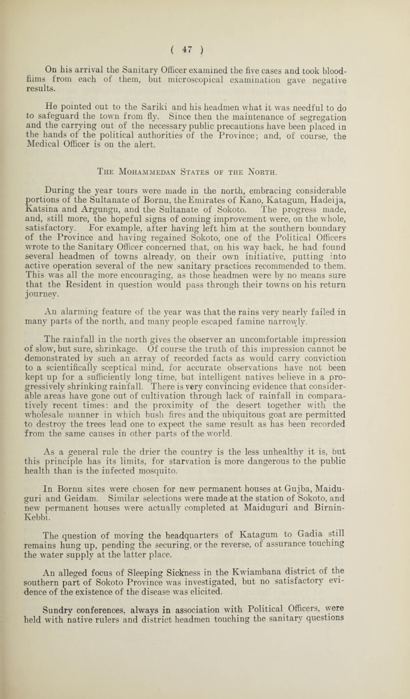 On his arrival the Sanitary Officer examined the five cases and took blood- fimis from each of them, but microscopical examination gave negative results. He pointed out to the Sariki and his headmen what it was needful to do to safeguard the town from fly. Since then the maintenance of segregation and the carrying out of the necessary public precautions have been placed in the hands of the political authorities of the Province; and, of course, the Medical Officer is on the alert. The Mohammedan States of the North. During the year tours were made in the north, embracing considerable portions of the Sultanate of Bornu, the Emirates of Kano, Katagum, Hadeija, Katsina and Argungu, and the Sultanate of Sokoto. The progress made, and, still more, the hopeful signs of coming improvement were, on the whole, satisfactory. For example, after having left him at the southern boundary of the Province and having regained Sokoto, one of the Political Officers wrote to the Sanitary Officer concerned that, on his way back, he had found several headmen of towns already, on their own initiative, putting into active operation several of the new sanitary practices recommended to them. This was all the more encouraging, as those headmen were by no means sure that the Resident in question would pass through their towns on his return journey. An alarming feature of the year was that the rains very nearly failed in many parts of the north, and many people escaped famine narrowly. The rainfall in the north gives the observer an uncomfortable impression of slow, but sure, shrinkage. Of course the truth of this impression cannot be demonstrated by such an array of recorded facts as would carry conviction to a scientifically sceptical mind, for accurate observations have not been kept up for a sufficiently long time, but intelligent natives believe in a pro¬ gressively shrinking rainfall. There is very convincing evidence that consider¬ able areas have gone out of cultivation through lack of rainfall in compara¬ tively recent times: and the proximity of the desert together with the wholesale manner in which bush fires and the ubiquitous goat are permitted to destroy the trees lead one to expect the same result as has been recorded from the same causes in other parts of the world. As a general rule the drier the country is the less unhealthy it is, but this principle has its limits, for starvation is more dangerous to the public health than is the infected mosquito. In Bornu sites were chosen for new permanent houses at Gujba, Maidu- guri and Geidam. Similar selections were made at the station of Sokoto, and new permanent houses were actually completed at Maiduguri and Birnin- Kebbi. The question of moving the headquarters of Katagum to Gadia still remains hung up, pending the securing, or the reverse, of assurance touching the water supply at the latter place. An alleged focus of Sleeping Sickness in the Kwiambana district of the southern part of Sokoto Province was investigated, but no satisfactory evi¬ dence of the existence of the disease was elicited. Sundry conferences, always in association with Political Officers, vvere held with native rulers and district headmen touching the sanitary questions