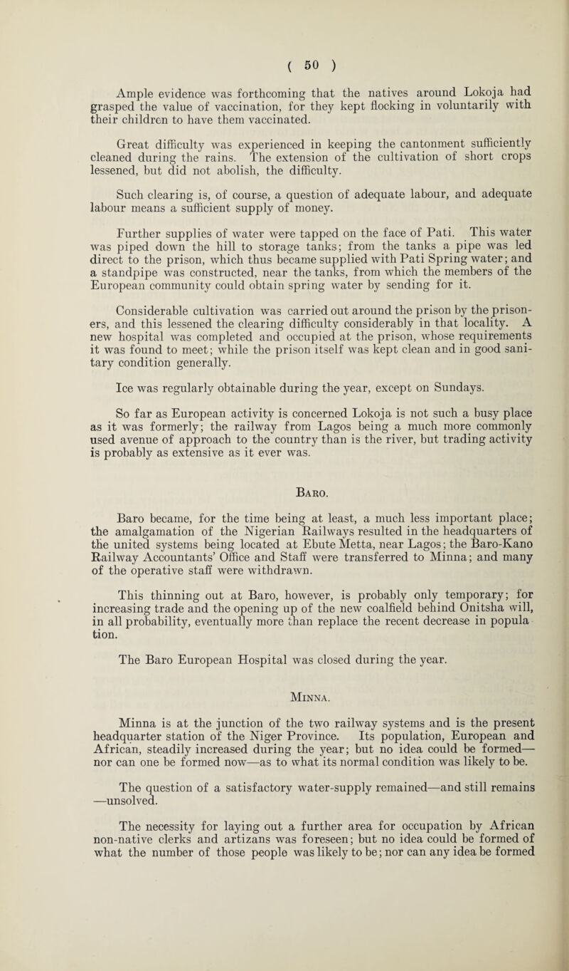 Ample evidence was forthcoming that the natives around Lokoja had grasped the value of vaccination, for they kept flocking in voluntarily with their children to have them vaccinated. Great difficulty was experienced in keeping the cantonment sufficiently cleaned during the rains. The extension of the cultivation of short crops lessened, but did not abolish, the difficulty. Such clearing is, of course, a question of adequate labour, and adequate labour means a sufficient supply of money. Further supplies of water were tapped on the face of Pati. This water was piped down the hill to storage tanks; from the tanks a pipe was led direct to the prison, which thus became supplied with Pati Spring water; and a standpipe was constructed, near the tanks, from which the members of the European community could obtain spring water by sending for it. Considerable cultivation was carried out around the prison by the prison¬ ers, and this lessened the clearing difficulty considerably in that locality. A new hospital was completed and occupied at the prison, whose requirements it was found to meet; while the prison itself was kept clean and in good sani¬ tary condition generally. Ice was regularly obtainable during the year, except on Sundays. So far as European activity is concerned Lokoja is not such a busy place as it was formerly; the railway from Lagos being a much more commonly used avenue of approach to the country than is the river, but trading activity is probably as extensive as it ever was. Baro. Baro became, for the time being at least, a much less important place; the amalgamation of the Nigerian Railways resulted in the headquarters of the united systems being located at Ebute Metta, near Lagos; the Baro-Kano Railway Accountants’ Office and Staff were transferred to Minna; and many of the operative staff were withdrawn. This thinning out at Baro, however, is probably only temporary; for increasing trade and the opening up of the new coalfield behind Onitsha will, in all probability, eventually more than replace the recent decrease in popula tion. The Baro European Hospital was closed during the year. Minna. Minna is at the junction of the two railway systems and is the present headquarter station of the Niger Province. Its population, European and African, steadily increased during the year; but no idea could be formed— nor can one be formed now—as to what its normal condition was likely to be. The question of a satisfactory water-supply remained—and still remains —unsolved. The necessity for laying out a further area for occupation by African non-native clerks and artizans was foreseen; but no idea could be formed of what the number of those people was likely to be; nor can any idea be formed