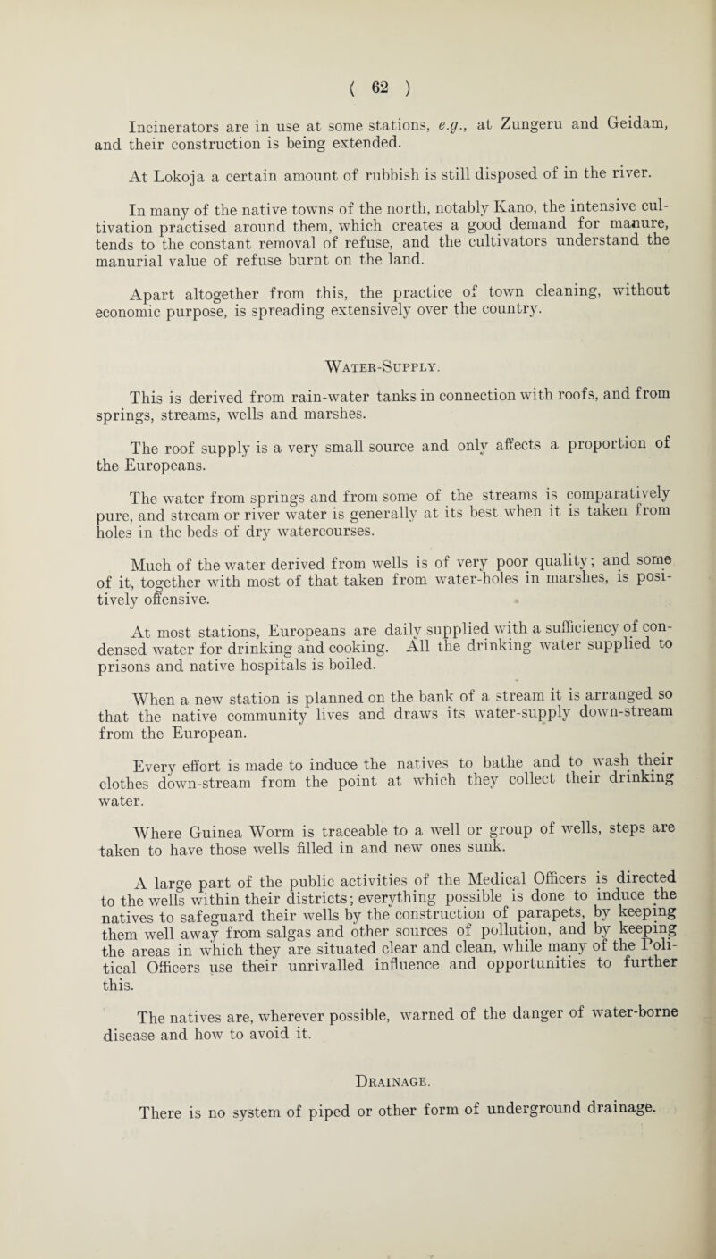 Incinerators are in use at some stations, e.g., at Zungeru and Geidam, and their construction is being extended. At Lokoja a certain amount of rubbish is still disposed of in the river. In many of the native towns of the north, notably Ivano, the intensive cul¬ tivation practised around them, which creates a good demand for manure, tends to the constant removal of refuse, and the cultivators understand the manurial value of refuse burnt on the land. Apart altogether from this, the practice of town cleaning, without economic purpose, is spreading extensively over the country. Water-Supply. This is derived from rain-water tanks in connection with roofs, and from springs, streams, wells and marshes. The roof supply is a very small source and only affects a proportion of the Europeans. The water from springs and from some of the streams is comparatively pure, and stream or river water is generally at its best when it is taken from holes in the beds of dry watercourses. Much of the water derived from wells is of very poor quality; and some of it, together with most of that taken from water-holes in marshes, is posi¬ tively offensive. At most stations, Europeans are daily supplied with a sufficiency of con¬ densed water for drinking and cooking. All the drinking water supplied to prisons and native hospitals is boiled. When a new station is planned on the bank of a stream it is arranged so that the native community lives and draws its water-supply down-stream from the European. Every effort is made to induce the natives to bathe and to wash their clothes down-stream from the point at which they collect their drinking water. Where Guinea Worm is traceable to a well or group of wells, steps are taken to have those wells filled in and new ones sunk. A large part of the public activities of the Medical Officers is directed to the wells within their districts; everything possible is done to induce the natives to safeguard their wells by the construction of parapets, by keeping them well away from saigas and other sources of pollution, and by keeping the areas in which they are situated clear and clean, while many of the Poli¬ tical Officers use their unrivalled influence and opportunities to further this. The natives are, wherever possible, warned of the danger of water-borne disease and how to avoid it. Drainage. There is no system of piped or other form of underground drainage.