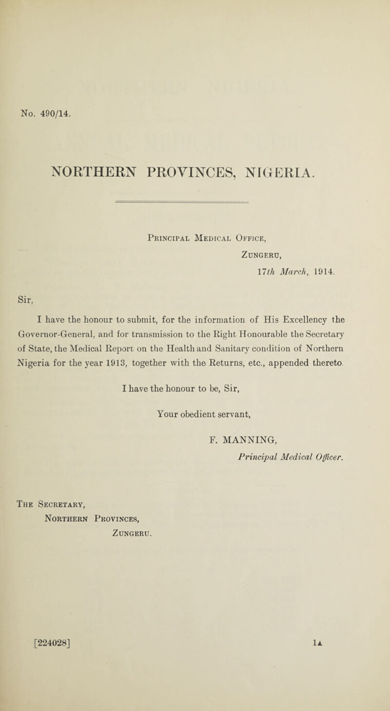 No. 490/14. NORTHERN PROVINCES, NIGERIA Principal Medical Office, Zungeru, 17th March, 1914. Sir, I have the honour to submit, for the information of His Excellency the Governor-General, and for transmission to the Right Honourable the Secretary of State, the Medical Report on the Health and Sanitary condition of Northern Nigeria for the year 1913, together with the Returns, etc., appended thereto. I have the honour to be, Sir, Your obedient servant, F. MANNING, Principal Medical Officer. The Secretary, Northern Provinces, Zungeru. 1A [224028]