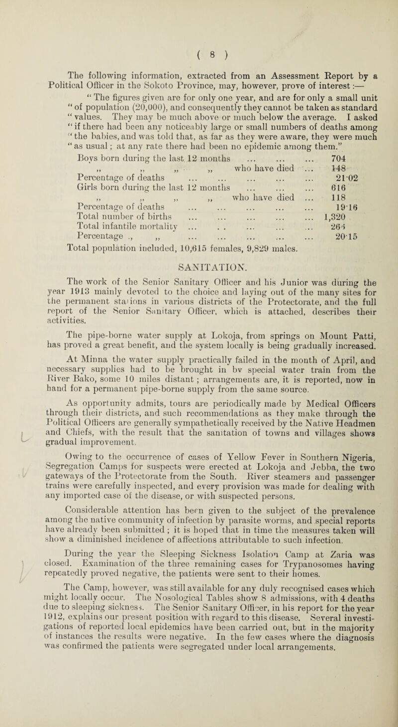 The following information, extracted from an Assessment Report by a Political Officer in the Sokoto Province, may, however, prove of interest:— “ The figures given are for only one year, and are for only a small unit “ of population (20,000), and consequently they cannot be taken as standard “ values. They may be much above or much below the average. I asked “ if there had been any noticeably large or small numbers of deaths among “ the babies, and was told that, as far as they were aware, they were much “ as usual; at any rate there had been no epidemic among them.” Bovs born during the last 12 months ... ... ... 704 ,, ,, „ ,, who have died ... 148 Percentage of deaths ... ... ... ... ... 21 02 Girls born during the last 12 months ... ... ... 616 ,, ,, ,, ,, who have died ... 118 Percentage of deaths ... ... ... ... ... 1916 Total number of births ... ... ... ... ... 1,320 Total infantile mortality ... . . ... ... ... 261 Percentage ., „ . 20T5 Total population included, 10,615 females, 9,829 males. SANITATION. The work of the Senior Sanitary Officer and his Junior was during the year 1913 mainly devoted to the choice and laying out of the many sites for the permanent sta' ions in various districts of the Protectorate, and the full report of the Senior Sanitary Officer, which is attached, describes their activities. The pipe-borne water supply at Lokoja, from springs on Mount Patti, has proved a great benefit, and the system locally is being gradually increased. At Minna the water supply practically failed in the month of April, and necessary supplies had to be brought in bv special water train from the River Bako, some 10 miles distant; arrangements are, it is reported, now in hand for a permanent pipe-borne supply from the same source. As opportunity admits, tours are periodically made by Medical Officers through their districts, and such recommendations as they make through the Political Officers are generally sympathetically received by the Native Headmen and Chiefs, with the result that the sanitation of towns and villages shows gradual improvement. Owing to the occurrence of cases of Yellow Fever in Southern Nigeria, Segregation Camps for suspects were erected at Lokoja and Jebba, the two gateways of the Protectorate from the South. River steamers and passenger trains were carefully inspected, and every provision was made for dealing with any imported case of the disease, or with susjDected persons. Considerable attention has been given to the subject of the prevalence among the native community of infection by parasite worms, and special reports have already been submitted ; it is hoped that in time the measures taken will show a diminished incidence of affections attributable to such infection. During the year the Sleeping Sickness Isolation Camp at Zaria was closed. Examination of the three remaining cases for Trypanosomes having repeatedly proved negative, the patients were sent to their homes. The Camp, however, was still available for any duly recognised cases which might locally occur. The Nosological Tables show 8 admissions, with 4 deaths due to sleeping sickness. The Senior Sanitary Officer, in his report for the year 1912, explains our present position with regard to this disease. Several investi¬ gations of reported local epidemics have been carried out, but in the majority of instances the results were negative. In the few cases where the diagnosis was confirmed the patients were segregated under local arrangements.