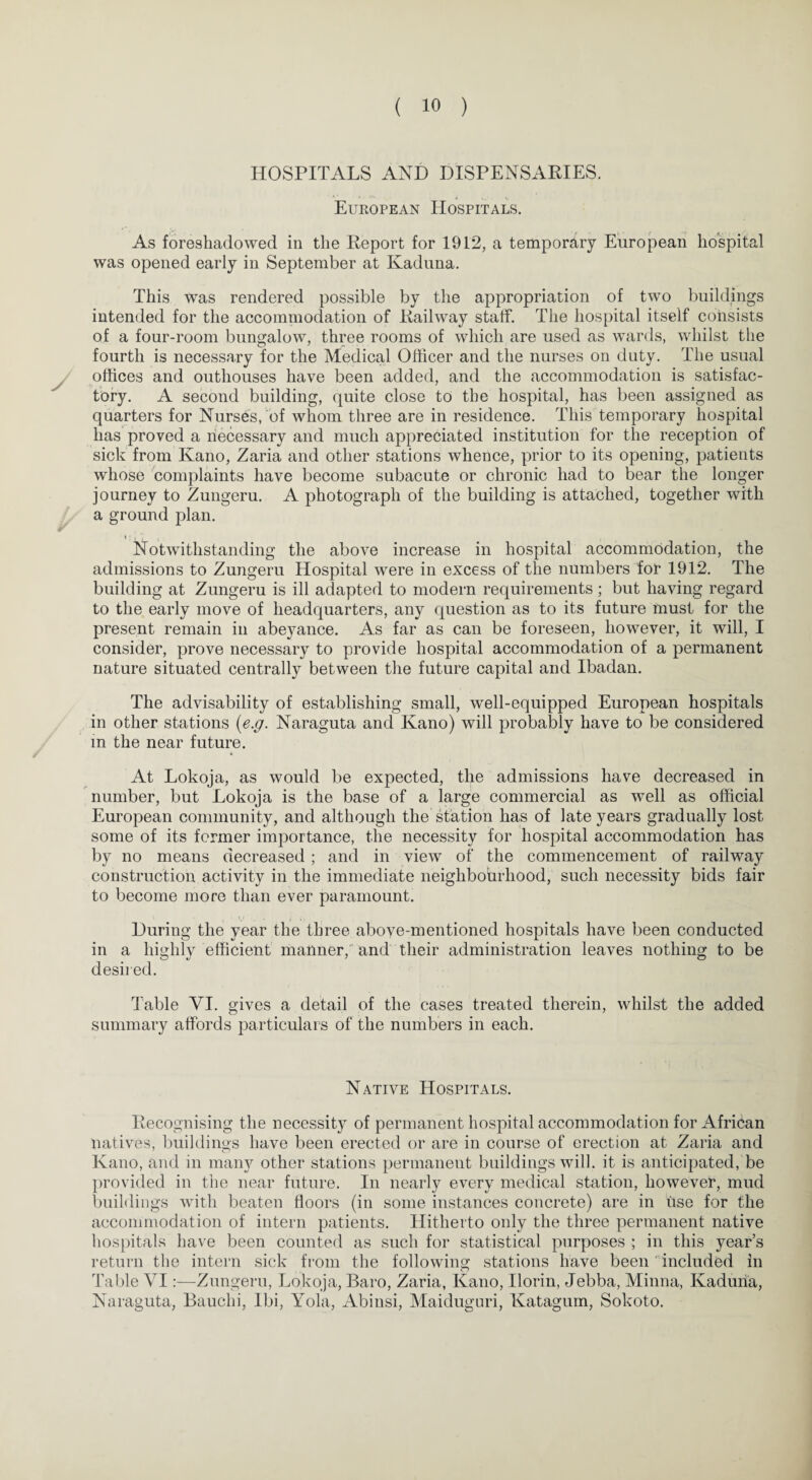 HOSPITALS AND DISPENSARIES. European Hospitals. As foreshadowed in the Report for 1912, a temporary European hospital was opened early in September at Kaduna. This was rendered possible by the appropriation of two buildings intended for the accommodation of Railway staff. The hospital itself consists of a four-room bungalow, three rooms of which are used as wards, whilst the fourth is necessary for the Medical Officer and the nurses on duty. The usual offices and outhouses have been added, and the accommodation is satisfac¬ tory. A second building, quite close to the hospital, has been assigned as quarters for Nurses, of whom three are in residence. This temporary hospital has proved a necessary and much appreciated institution for the reception of sick from Kano, Zaria and other stations whence, prior to its opening, patients whose complaints have become subacute or chronic had to bear the longer journey to Zungeru. A photograph of the building is attached, together with a ground plan. Notwithstanding the above increase in hospital accommodation, the admissions to Zungeru Hospital were in excess of the numbers for 1912. The building at Zungeru is ill adapted to modern requirements; but having regard to the early move of headquarters, any question as to its future must for the present remain in abeyance. As far as can be foreseen, however, it will, I consider, prove necessary to provide hospital accommodation of a permanent nature situated centrally between the future capital and Ibadan. The advisability of establishing small, well-equipped European hospitals in other stations {e.g. Naraguta and Kano) will probably have to be considered in the near future. At Lokoja, as would be expected, the admissions have decreased in number, but Lokoja is the base of a large commercial as well as official European community, and although the station has of late years gradually lost some of its former importance, the necessity for hospital accommodation has by no means decreased ; and in view of the commencement of railway construction activity in the immediate neighbourhood, such necessity bids fair to become more than ever paramount. During the year the three above-mentioned hospitals have been conducted in a highly efficient manner, and their administration leaves nothing to be desired. Table VI. gives a detail of the cases treated therein, whilst the added summary affords particulars of the numbers in each. Native Hospitals. Recognising the necessit}7 of permanent hospital accommodation for African natives, buildings have been erected or are in course of erection at Zaria and Kano, and in many other stations permanent buildings will, it is anticipated, be provided in the near future. In nearly every medical station, however, mud buildings with beaten floors (in some instances concrete) are in Use for the accommodation of intern patients. Hitherto only the three permanent native hospitals have been counted as such for statistical purposes ; in this year’s return the intern sick from the following stations have been included in Table VI:—Zungeru, Lokoja, Baro, Zaria, Kano, Ilorin, Jebba, Minna, Kaduna, Naraguta, Bauchi, Ibi, Yola, Abinsi, Maiduguri, Katagum, Sokoto.