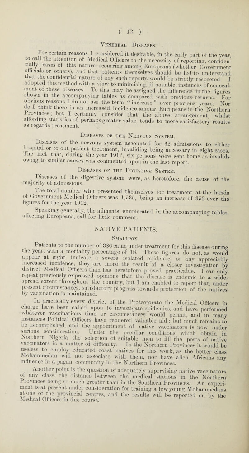 Venereal Diseases. Toi certain reasons I considered it desirable, in the early part of the year to call the attention of Medical Officers to the necessity of reporting, confiden- « • i cases ^is nature occurring among Europeans (whether Government officials or others), and that patients themselves should be led to understand that the confidential nature of any such reports would be strictly respected. I adopted this method with a view to minimising, if possible, instances of conceal¬ ment of these diseases. To this may be assigned the difference in the figures shown in the accompanying tables as compared with previous- returns. & For obvious reasons I do not use the term “increase” over previous years. Nor do I think there is an increased incidence among Europeans in the Northern Provinces; but, I certainly consider that the above arrangement, whilst affording statistics of perhaps greater value, tends to more satisfactory results as regards treatment. Diseases of the Nervous System. Diseases of the nervous system accounted for 62 admissions to either hospital or to out-patient treatment, invaliding being necessary in eight cases, lhe tact that, during the year 1912, six persons were sent home as invalids owing to similar causes was commented upon in the last report. Diseases of the Digestive System. Diseases of the digestive system were, as heretofore, the cause of the majority of admissions. 1 lie total number who presented themselves for treatment at the hands ot Government Medical Officers was 1,535, being an increase of 352 over the figures for the year 1912. Speaking generally, the ailments enumerated in the accompanying tables, affecting Europeans, call for little comment. NATIVE PATIENTS. Smallpox. Patients to the number of 386 came under treatment for this disease during the year, with a mortality percentage of 18. These figures do not, as would appeal at sight, indicate a severe isolated epidemic, or any appreciably inci eased incidence, they are more the result of a closer investigation by district Medical Officers than has heretofore proved practicable. I can only repeat previously expressed opinions that the disease is endemic to a wide¬ spread extent throughout the country, but I am enabled to report that, under present circumstances, satisfactory progress towards protection of the natives by vaccination is maintained. In practically every district of the Protectorate the Medical Officers in c large liaAe been called upon to investigate epidemics, and have performed whatever vaccinations time or circumstances would permit, and in many instances Political Officers have rendered valuable aid; but much remains to be accomplished, and the appointment of native vaccinators is now under serious consideration. Under the peculiar conditions which obtain in Northern Nigeria the selection of suitable men to fill the posts of native vaccinators is a matter of difficulty. In the Northern Provinces it would be useless to employ educated coast natives for this work, as the better class Mohammedan will not associate with them, nor have alien Africans any influence in a pagan community in the Northern Provinces. Another point is the question of adequately supervising native vaccinators of any class, the distance between the medical stations in the Northern Piovinces being so much greater than in the Southern Provinces. An experi¬ ment is at present under consideration for training a few young Mohammedans atone of the provincial centres, and the results will be reported on by the Medical Officers in due course.