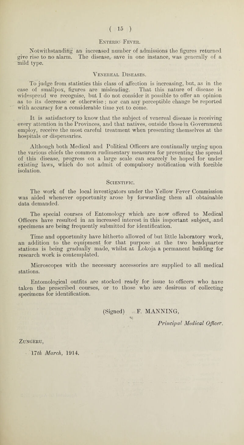 Enteric Fever. Notwithstanding an increased number of admissions the figures returned give rise to no alarm. The disease, save in one instance, was generally of a mild type. Venereal Diseases. To judge from statistics this class of affection is increasing, but, as in the case of smallpox, figures are misleading. That this nature of disease is widespread we recognise, but I do not consider it possible to offer an opinion as to its decrease or otherwise ; nor can any perceptible change be reported with accuracy for a considerable time yet to come. It is satisfactory to know that the subject of venereal disease is receiving every attention in the Provinces, and that natives, outside those in Government employ, receive the most careful treatment when presenting themselves at the hospitals or dispensaries. Although both Medical and Political Officers are continually urging upon the various chiefs the common rudimentary measures for preventing the spread of this disease, progress on a large scale can scarcely be hoped for under existing laws, which do not admit of compulsory notification with forcible isolation. Scientific. The work of the local investigators under the Yellow Fever Commission was aided whenever opportunity arose by forwarding them all obtainable data demanded. The special courses of Entomology which are now offered to Medical Officers have resulted in an increased interest in this important subject, and specimens are being frequently submitted for identification. Time and opportunity have hitherto allowed of but little laboratory work, an addition to the equipment for that purpose at the two headquarter stations is being gradually made, whilst at Lokoja a permanent building for research work is contemplated. Microscopes with the necessary accessories are supplied to all medical stations. Entomological outfits are stocked ready for issue to officers who have taken the prescribed courses, or to those who are desirous of collecting specimens for identification. (Signed) . F. MANNING, Principal Medical Officer. Zungeru, 11th March, 1914.