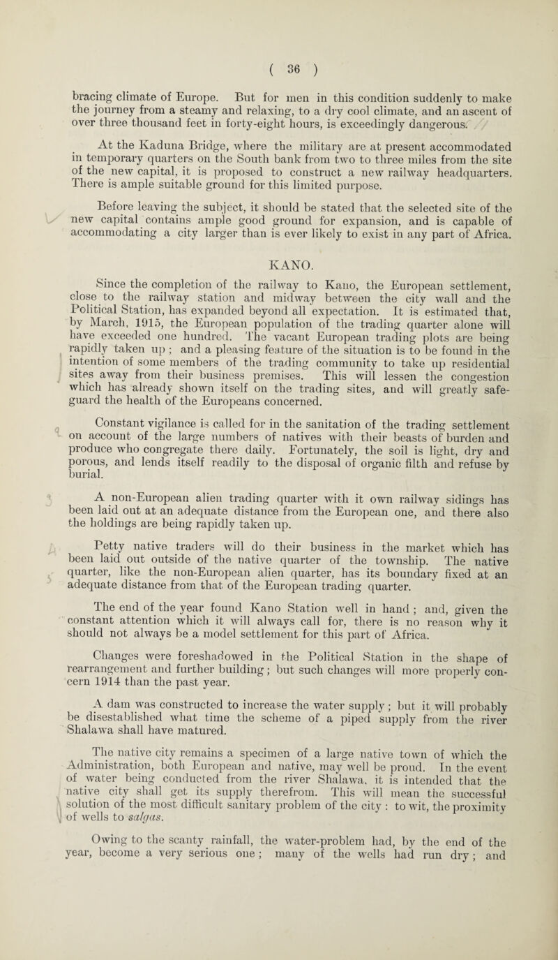 bracing climate of Europe. But for men in this condition suddenly to make the journey from a steamy and relaxing, to a dry cool climate, and an ascent of over three thousand feet in forty-eight hours, is exceedingly dangerous At the Kaduna Bridge, where the military are at present accommodated in temporary quarters on the South bank from two to three miles from the site of the new capital, it is proposed to construct a new railway headquarters. There is ample suitable ground for this limited purpose. Before leaving the subject, it should be stated that the selected site of the new capital contains ample good ground for expansion, and is capable of accommodating a city larger than is ever likely to exist in any part of Africa. KANO. Since the completion of the railway to Kano, the European settlement, close to the railway station and midway between the city wall and the Political Station, has expanded beyond all expectation. It is estimated that, by March, 1915, the European population of the trading quarter alone will have exceeded one hundred. The vacant European trading plots are being rapidly taken up ; and a pleasing feature of the situation is to be found in the intention of some members of the trading community to take up residential sites away from their business premises. This will lessen the congestion which has already shown itself on the trading sites, and will greatly safe¬ guard the health of the Europeans concerned. Constant vigilance is called for in the sanitation of the trading settlement on account of the large numbers of natives with their beasts of burden and produce who congregate there daily. Fortunately, the soil is light, dry and porous, and lends itself readily to the disposal of organic filth and refuse by burial. A non-European alien trading quarter with it own railway sidings has been laid out at an adequate distance from the European one, and there also the holdings are being rapidly taken up. Petty native traders will do their business in the market which has been laid out outside of the native quarter of the township. The native quarter, like the non-European alien quarter, has its boundary fixed at an adequate distance from that of the European trading quarter. The end of the year found Kano Station well in hand ; and, given the constant attention which it will always call for, there is no reason why it should not always be a model settlement for this part of Africa. Changes were foreshadowed in the Political Station in the shape of rearrangement and further building; but such changes will more properly con¬ cern 1914 than the past year. A dam was constructed to increase the water supply; but it will probably be disestablished what time the scheme of a piped supply from the river Shalawa shall have matured. The native city remains a specimen of a large native town of which the Administration, both European and native, may well be proud. In the event of water being conducted from the river Shalawa, it is intended that the native city shall get its supply therefrom. This will mean the successful solution of the most difficult sanitary problem of the city : to wit, the proximity of wells to saigas. Owing to the scanty rainfall, the water-problem had, by the end of the year, become a very serious one ; many of the wells had run dry; and