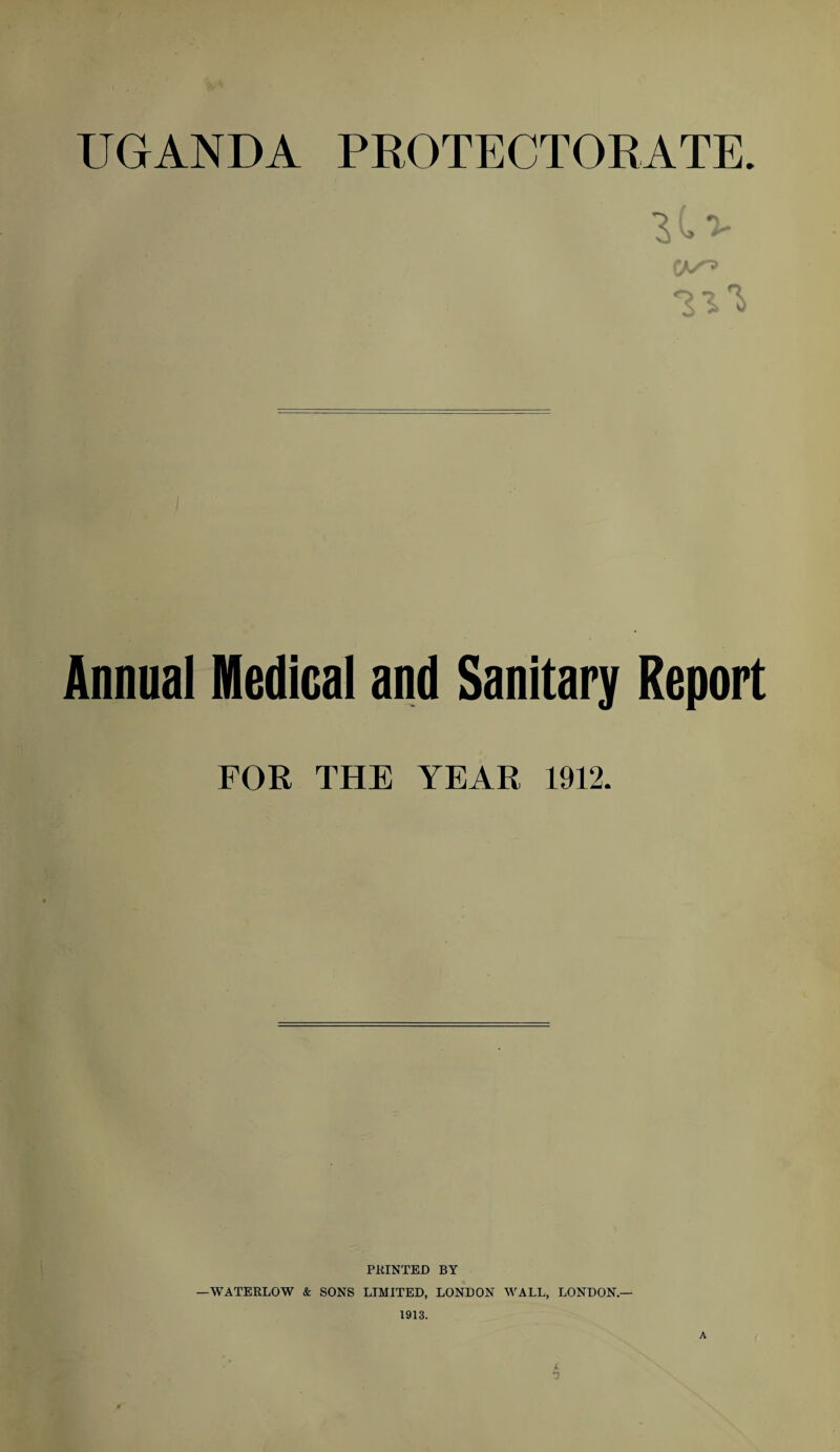 UGANDA PROTECTORATE. Annual Medical and Sanitary Report FOR THE YEAR 1912. PRINTED BY —WATERLOW & SONS LIMITED, LONDON WALL, LONDON.— 1913. A 4