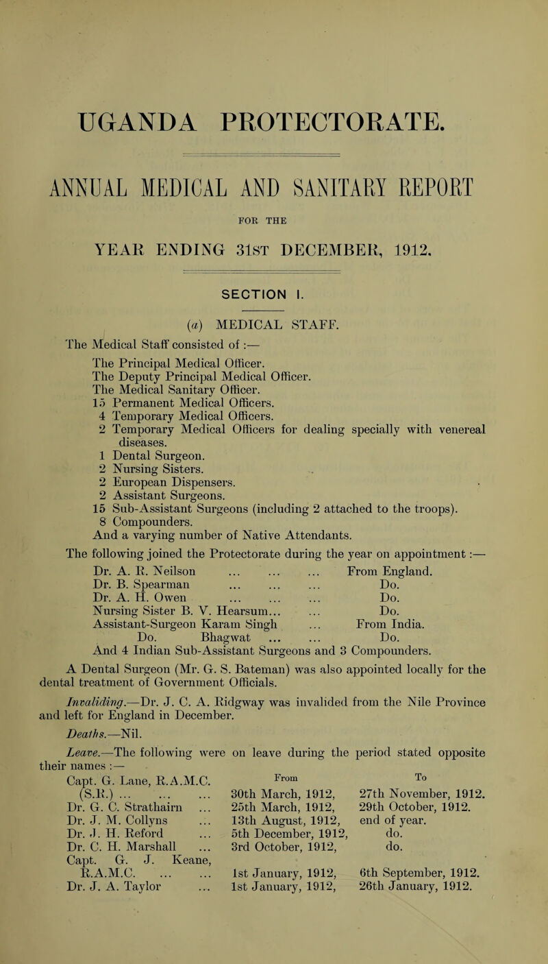 ANNUAL MEDICAL AND SANITARY REPORT FOR THE YEAR ENDING 31ST DECEMBER, 1912. SECTION I. {a) MEDICAL STAFF. The Medical Staff consisted of:— The Principal Medical Officer. The Deputy Principal Medical Officer. The Medical Sanitary Officer. 15 Permanent Medical Officers. 4 Temporary Medical Officers. 2 Temporary Medical Officers for dealing specially with venereal diseases. 1 Dental Surgeon. 2 Nursing Sisters. 2 European Dispensers. 2 Assistant Surgeons. 15 Sub-Assistant Surgeons (including 2 attached to the troops). 8 Compounders. And a varying number of Native Attendants. The following joined the Protectorate during the year on appointment Dr. A. R. Neilson Dr. B. Spearman Dr. A. H. Owen Nursing Sister B. V. Hearsum... Assistant-Surgeon Karam Singh Do. Bhagwat And 4 Indian Sub-Assistant Surgeons and From England. Do. Do. Do. From India. Do. 3 Compounders. A Dental Surgeon (Mr. G. S. Bateman) was also appointed locally for the dental treatment of Government Officials. Invaliding.—Dr. J. C. A. Ridgway was invalided from the Nile Province and left for England in December. Deaths.—Nil. Leave.—The following were their names : — Capt. G. Lane, R.A.M.C. (S.R.). Dr. G. C. Strathairn Dr. J. M. Collyns Dr. L H. Reford Dr. C. H. Marshall Capt. G. J. Keane R.A.M.C. Dr. J. A. Taylor on leave during the From 30th March, 1912, 25th March, 1912, 13th August, 1912, 5th December, 1912, 3rd October, 1912, 1st January, 1912, 1st January, 1912, period stated opposite To 27th November, 1912. 29th October, 1912. end of year, do. do. 6th September, 1912. 26th January, 1912.