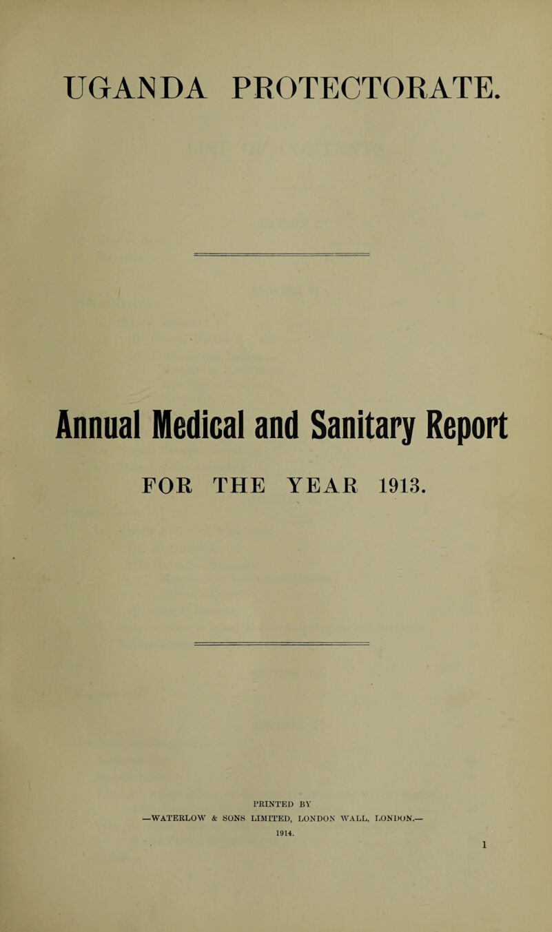 UGANDA PROTECTORATE. Annual Medical and Sanitary Report FOR THE YEAR 1913. PRINTED BY WATERLOW & SONS LIMITED, LONDON WALL, LONDON.— 1914.