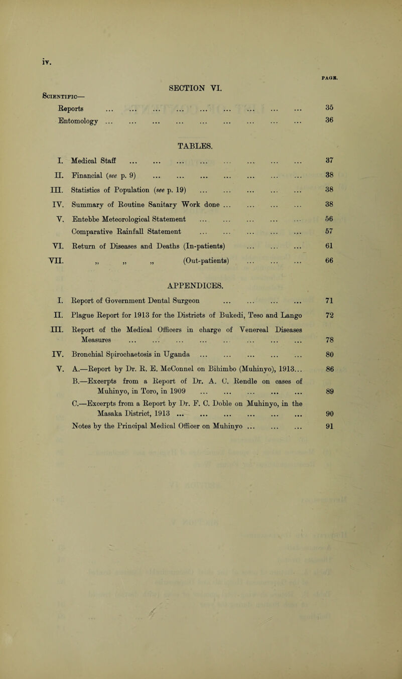 PAGE. SECTION VI. Scientific— Reports •»» ••• . •. •.. ••• • • • ... ... ••• 35 Entomology ... ... 36 TABLES. i. Medical Staff ... 37 ii. Financial (see p. 9) ... 38 in. Statistics of Population (see p. 19) ... 38 IV. Summary of Routine Sanitary Work done ... ... 38 Y. Entebbe Meteorological Statement ... 56 Comparative Rainfall Statement ... 57 VI. Return of Diseases and Deaths (In-patients) ... 61 VII. ,, „ ,, (Out-patients) ... 66 APPENDICES. I. Report of Government Dental Surgeon ... 71 II. Plague Report for 1913 for the Districts of Bukedi, Teso and Lango 72 III. Report of the Medical Officers in charge of Venereal Diseases Measures ••• ••• ••• 78 IV. Bronchial Spirochaetosis in Uganda ••• ••• ••• 80 Y. A.—Report by Dr. R. E. McConnel on Bihimbo (Muhinyo), 1913... 86 B.—Excerpts from a Report of Dr. A. C. Rendle on cases of Muhinyo, in Toro, in 1909 ••• ••• ••• 89 C.—Excerpts from a Report by Dr. F. C. Doble on Muhinyo, in the Masaka District, 1913 ... ••• ••• ••• 90 Notes by the Principal Medical Officer on Muhinyo ... 91