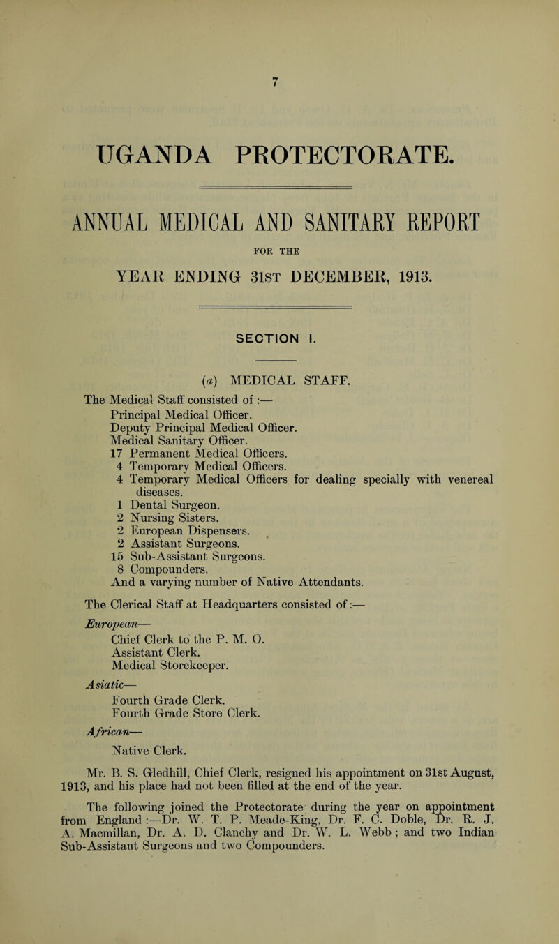 UGANDA PROTECTORATE. ANNUAL MEDICAL AND SANITARY REPORT FOR THE YEAR ENDING 31st DECEMBER, 1913. SECTION I. (a) MEDICAL STAFF. The Medical Staff consisted of :— Principal Medical Officer. Deputy Principal Medical Officer. Medical Sanitary Officer. 17 Permanent Medical Officers. 4 Temporary Medical Officers. 4 Temporary Medical Officers for dealing specially with venereal diseases. 1 Dental Surgeon. 2 Nursing Sisters. 2 European Dispensers. 2 Assistant Surgeons. 15 Sub-Assistant Surgeons. 8 Compounders. And a varying number of Native Attendants. The Clerical Staff at Headquarters consisted of:— European— Chief Clerk to the P. M. 0. Assistant Clerk. Medical Storekeeper. Asiatic— Fourth Grade Clerk. Fourth Grade Store Clerk. African— Native Clerk. Mr. B. S. Gledhill, Chief Clerk, resigned his appointment on 31st August, 1913, and his place had not been filled at the end of the year. The following joined the Protectorate during the year on appointment from England :—Dr. W. T. P. Meade-King, Dr. F. C. Doble, Dr. R. J. A. Macmillan, Dr. A. D. Clanchy and Dr. W. L. Webb ; and two Indian Sub-Assistant Surgeons and two Compounders.