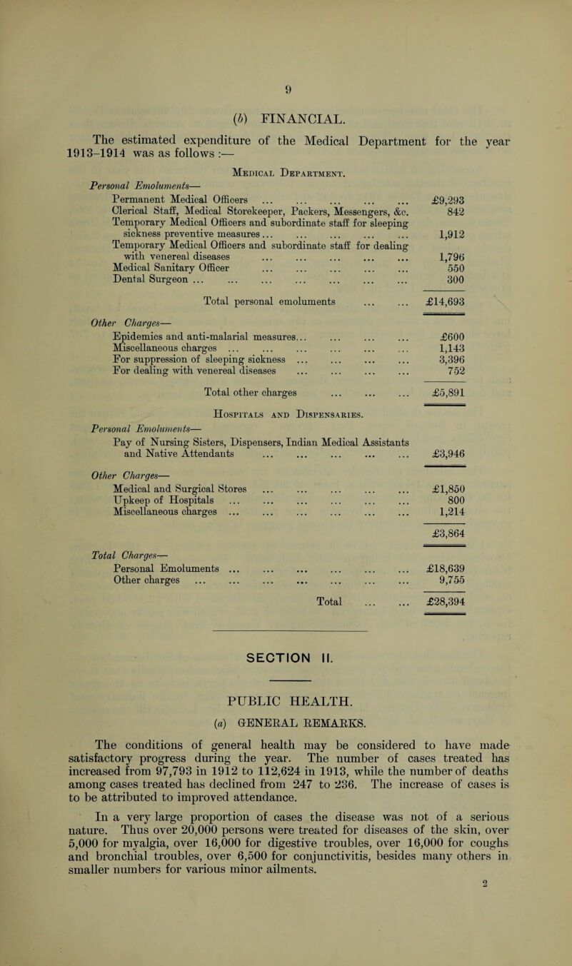(■b) FINANCIAL. The estimated expenditure of the Medical Department for the year 1913-1914 was as follows :— Medical Department. Personal Emoluments— Permanent Medical Officers . £9,293 Clerical Staff, Medical Storekeeper, Packers, Messengers, &c. 842 Temporary Medical Officers and subordinate staff for sleeping sickness preventive measures... ... ... ... ... 1,912 Temporary Medical Officers and subordinate staff for dealing with venereal diseases ... ... ... ... ... 1,796 Medical Sanitary Officer ... ... ... ... ... 550 Dental Surgeon ... . 300 Total personal emoluments ... ... £14,693 Other Charges— Epidemics and anti-malarial measures... ... ... ... £600 Miscellaneous charges ... ... ... ... ... ... 1,143 For suppression of sleeping sickness ... ... ... ... 3,396 For dealing with venereal diseases ... ... ... ... 752 Total other charges ... ... ... £5,891 Hospitals and Dispensaries. Personal Emoluments— Pay of Nursing Sisters, Dispensers, Indian Medical Assistants and Native Attendants ... ... ... ... ... £3,946 Other Charges— Medical and Surgical Stores Upkeep of Hospitals Miscellaneous charges £1,850 800 1,214 £3,864 Total Charges— Personal Emoluments ... ... ... ... ... ... £18,639 Other charges ... ... ... ... ... ... ... 9,755 Total . £28,394 \ SECTION II. PUBLIC HEALTH. (a) GENERAL REMARKS. The conditions of general health may be considered to have made satisfactory progress during the year. The number of cases treated has increased from 97,793 in 1912 to 112,624 in 1913, while the number of deaths among cases treated has declined from 247 to 236. The increase of cases is to be attributed to improved attendance. In a very large proportion of cases the disease was not of a serious nature. Thus over 20,000 persons were treated for diseases of the skin, over 5,000 for myalgia, over 16,000 for digestive troubles, over 16,000 for coughs and bronchial troubles, over 6,500 for conjunctivitis, besides many others in smaller numbers for various minor ailments. 2