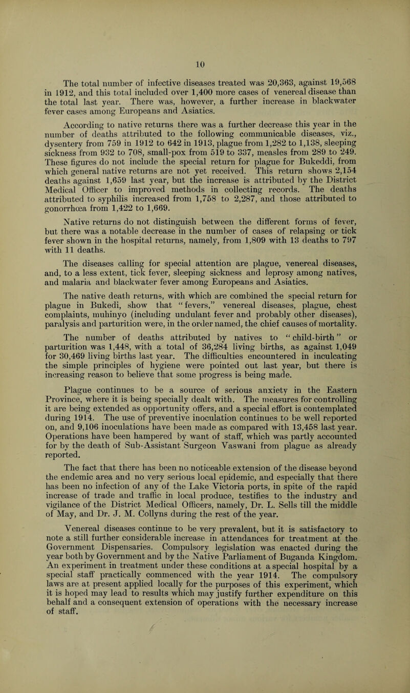 The total number of infective diseases treated was 20,363, against 19,568 in 1912, and this total included over 1,400 more cases of venereal disease than the total last year. There was, however, a further increase in black water fever cases among Europeans and Asiatics. According to native returns there was a further decrease this year in the number of deaths attributed to the following communicable diseases, viz., dysentery from 759 in 1912 to 642 in 1913, plague from 1,282 to 1,138, sleeping sickness from 932 to 708, small-pox from 519 to 337, measles from 289 to 249. These figures do not include the special return for plague for Bukeddi, from which general native returns are not yet received. This return shows 2,154 deaths against 1,659 last year, but the increase is attributed by the District Medical Officer to improved methods in collecting records. The deaths attributed to syphilis increased from 1,758 to 2,287, and those attributed to gonorrhoea from 1,422 to 1,669. Native returns do not distinguish between the different forms of fever, but there was a notable decrease in the number of cases of relapsing or tick fever shown in the hospital returns, namely, from 1,809 with 13 deaths to 797 with 11 deaths. The diseases calling for special attention are plague, venereal diseases, and, to a less extent, tick fever, sleeping sickness and leprosy among natives, and malaria and blackwater fever among Europeans and Asiatics. The native death returns, with which are combined the special return for plague in Bukedi, show that “ fevers,” venereal diseases, plague, chest complaints, muhinyo (including undulant fever and probably other diseases), paralysis and parturition were, in the order named, the chief causes of mortality. The number of deaths attributed by natives to “ child-birth ” or parturition was 1,448, with a total of 36,284 living births, as against 1,049 for 30,469 living births last year. The difficulties encountered in inculcating the simple principles of hygiene were pointed out last year, but there is increasing reason to believe that some progress is being made. Plague continues to be a source of serious anxiety in the Eastern Province, where it is being specially dealt with. The measures for controlling it are being extended as opportunity offers, and a special effort is contemplated during 1914. The use of preventive inoculation continues to be well reported on, and 9,106 inoculations have been made as compared with 13,458 last year. Operations have been hampered by want of staff, which was partly accounted for by the death of Sub-Assistant Surgeon Yaswani from plague as already reported. The fact that there has been no noticeable extension of the disease beyond the endemic area and no very serious local epidemic, and especially that there has been no infection of any of the Lake Victoria ports, in spite of the rapid increase of trade and traffic in local produce, testifies to the industry and vigilance of the District Medical Officers, namely, Dr. L. Sells till the middle of May, and Dr. J. M. Collyns during the rest of the year. Venereal diseases continue to be very prevalent, but it is satisfactory to note a still further considerable increase in attendances for treatment at the Government Dispensaries. Compulsory legislation was enacted during the year both by Government and by the Native Parliament of Buganda Kingdom. An experiment in treatment under these conditions at a special hospital by a special staff practically commenced with the year 1914. The compulsory laws are at present applied locally for the purposes of this experiment, which it is hoped may lead to results which may justify further expenditure on this behalf and a consequent extension of operations with the necessary increase of staff.