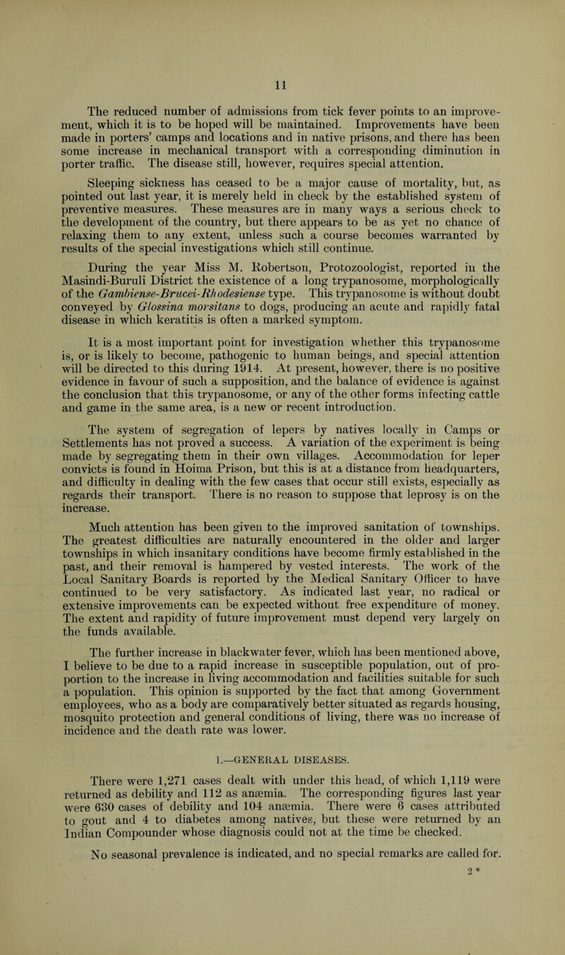 The reduced number of admissions from tick fever points to an improve¬ ment, which it is to be hoped will be maintained. Improvements have been made in porters’ camps and locations and in native prisons, and there has been some increase in mechanical transport with a corresponding diminution in porter traffic. The disease still, however, requires special attention. Sleeping sickness has ceased to be a major cause of mortality, but, as pointed out last year, it is merely held in check by the established system of preventive measures. These measures are in many ways a serious check to the development of the country, but there appears to be as yet no chance of relaxing them to any extent, unless such a course becomes warranted by results of the special investigations which still continue. During the year Miss M. liobertson, Protozoologist, reported in the Masindi-Buruli District the existence of a long trypanosome, morphologically of the Gambiense-Brucei-Rhodesiense type. This trypanosome is without doubt conveyed by G/ossina morsitans to dogs, producing an acute and rapidly fatal disease in which keratitis is often a marked symptom. It is a most important point for investigation whether this trypanosome is, or is likely to become, pathogenic to human beings, and special attention will be directed to this during 1914. At present, however, there is no positive evidence in favour of such a supposition, and the balance of evidence is against the conclusion that this trypanosome, or any of the other forms infecting cattle and game in the same area, is a new or recent introduction. The system of segregation of lepers by natives locally in Camps or Settlements has not proved a success. A variation of the experiment is being made by segregating them in their own villages. Accommodation for leper convicts is found in Hoima Prison, but this is at a distance from headquarters, and difficulty in dealing with the few cases that occur still exists, especially as regards their transport. There is no reason to suppose that leprosy is on the increase. Much attention has been given to the improved sanitation of townships. The greatest difficulties are naturally encountered in the older and larger townships in which insanitary conditions have become firmly established in the past, and their removal is hampered by vested interests. The work of the Local Sanitary Boards is reported by the Medical Sanitary Officer to have continued to be very satisfactory. As indicated last year, no radical or extensive improvements can be expected without free expenditure of money. The extent and rapidity of future improvement must depend very largely on the funds available. The further increase in blackwater fever, which has been mentioned above, I believe to be due to a rapid increase in susceptible population, out of pro¬ portion to the increase in living accommodation and facilities suitable for such a population. This opinion is supported by the fact that among Government employees, who as a body are comparatively better situated as regards housing, mosquito protection and general conditions of living, there was no increase of incidence and the death rate was lower. 1.—GENERAL DISEASES. There were 1,271 cases dealt with under this head, of which 1,119 were returned as debility and 112 as anaemia. The corresponding figures last year were 630 cases of debility and 104 anaemia. There were 6 cases attributed to gout and 4 to diabetes among natives, but these were returned by an Indian Compounder whose diagnosis could not at the time be checked. No seasonal prevalence is indicated, and no special remarks are called for. 2 *