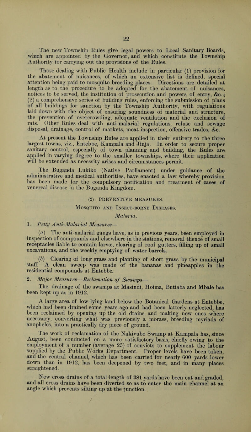 The new Township Rules give legal powers to Local Sanitary Boards, which are appointed by the Governor, and which constitute the Township Authority for carrying out the provisions of the Rules. Those dealing with Public Health include in particular (1) provision for the abatement of nuisances, of which an extensive list is defined, special attention being paid to mosquito breeding places. Directions are detailed at length as to the procedure to be adopted for the abatement of nuisances, notices to be served, the institution of prosecution and powers of entry, &c.; (2) a comprehensive series of building rules, enforcing the submission of plans of all buildings for sanction by the Township Authority, with regulations laid down with the object of ensuring soundness of material and structure, the prevention of overcrowding, adequate ventilation and the exclusion of rats. Other Rules deal with anti-malarial regulations, refuse and sewage disposal, drainage, control of markets, meat inspection, offensive trades, &c. At present the Township Rules are applied in their entirety to the three largest towns, viz., Entebbe, Kampala and Jinja. In order to secure proper sanitary control, especially of town planning and building, the Rules are applied in varying degree to the smaller townships, where their application will be extended as necessity arises and circumstances permit. The Buganda Lukiko (Native Parliament) under guidance of the administrative and medical authorities, have enacted a law whereby provision has been made for the compulsory notification and treatment of cases of venereal disease in the Buganda Kingdom. (2) PREVENTIVE MEASURES. Mosquito and Insect-borne Diseases. Malaria. 1. Petty Anti-Malarial Measures— (a) The anti-malarial gangs have, as in previous years, been employed in inspection of compounds and elsewhere in the stations, removal thence of small receptacles liable to contain larvae, clearing of roof gutters, filling up of small excavations, and the weekly emptying of water barrels. (b) Clearing of long grass and planting of short grass by the municipal staff. A clean sweep was made of the bananas and pineapples in the residential compounds at Entebbe. 2. Major Measures—Reclamation of Swamps— The drainage of the swamps at Masindi, Hoima, Butiaba and Mbale has been kept up as in 1912. A large area of low-lying land below the Botanical Gardens at Entebbe, which had been drained some years ago and had been latterly neglected, has been reclaimed by opening up the old drains and making new ones where necessary, converting what was previously a morass, breeding myriads of anopheles, into a practically dry piece of ground. The work of reclamation of the Nakivubo Swamp at Kampala has, since August, been conducted on a more satisfactory basis, chiefly owing to the employment of a number (average 25) of convicts to supplement the labour supplied by the Public Works Department. Proper levels have been taken, and the central channel, which has been carried for nearly 600 yards lower down than in 1912, has been deepened by two feet, and in many places straightened. New cross drains of a total length of 381 yards have been cut and graded, and all cross drains have been diverted so as to enter the main channel at an angle which prevents silting up at the junction. /