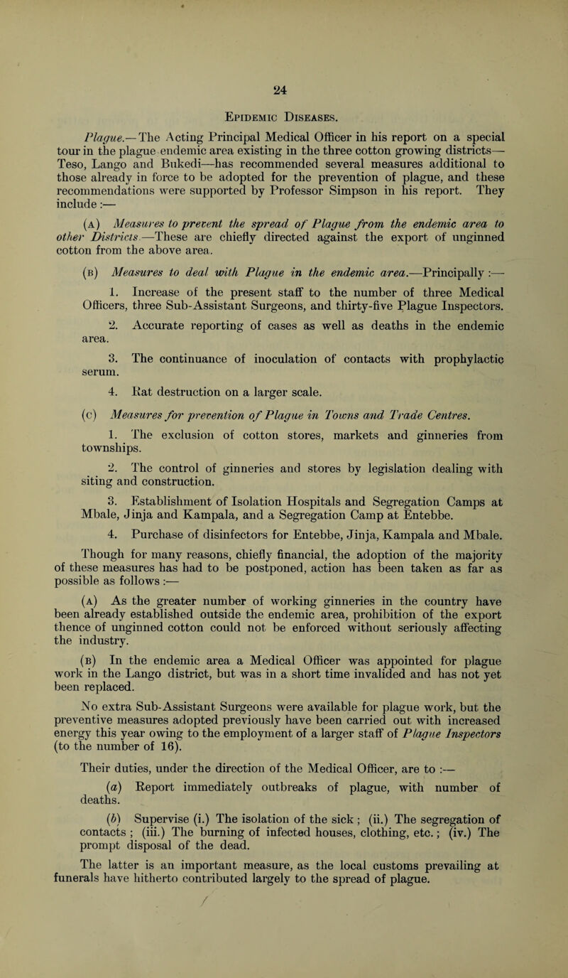 Epidemic Diseases. Plague.—The Acting Principal Medical Officer in his report on a special tour in the plague endemic area existing in the three cotton growing districts— Teso, Lango and Bukedi—has recommended several measures additional to those already in force to be adopted for the prevention of plague, and these recommendations were supported by Professor Simpson in his report. They include:— (a) Measures to prevent the spread of Plague from the endemic area to other Districts—These are chiefly directed against the export of unginned cotton from the above area. (b) Measures to deal with Plague in the endemic area.—Principally :—- 1. Increase of the present staff to the number of three Medical Officers, three Sub-Assistant Surgeons, and thirty-five Plague Inspectors. 2. Accurate reporting of cases as well as deaths in the endemic area. 3. The continuance of inoculation of contacts with prophylactic serum. 4. Pat destruction on a larger scale. (c) Measures for prevention of Plague in Towns and Trade Centres. 1. The exclusion of cotton stores, markets and ginneries from townships. 2. The control of ginneries and stores by legislation dealing with siting and construction. 3. Establishment of Isolation Hospitals and Segregation Camps at Mbale, Jinja and Kampala, and a Segregation Camp at Entebbe. 4. Purchase of disinfectors for Entebbe, Jinja, Kampala and Mbale. Though for many reasons, chiefly financial, the adoption of the majority of these measures has had to be postponed, action has been taken as far as possible as follows :— (a) As the greater number of working ginneries in the country have been already established outside the endemic area, prohibition of the export thence of unginned cotton could not be enforced without seriously affecting the industry. (b) In the endemic area a Medical Officer was appointed for plague work in the Lango district, but was in a short time invalided and has not yet been replaced. No extra Sub-Assistant Surgeons were available for plague work, but the preventive measures adopted previously have been carried out with increased energy this year owing to the employment of a larger staff of Plague Inspectors (to the number of 16). Their duties, under the direction of the Medical Officer, are to :— (a) Report immediately outbreaks of plague, with number of deaths. (b) Supervise (i.) The isolation of the sick ; (ii.) The segregation of contacts ; (iii.) The burning of infected houses, clothing, etc.; (iv.) The prompt disposal of the dead. The latter is an important measure, as the local customs prevailing at funerals have hitherto contributed largely to the spread of plague. /
