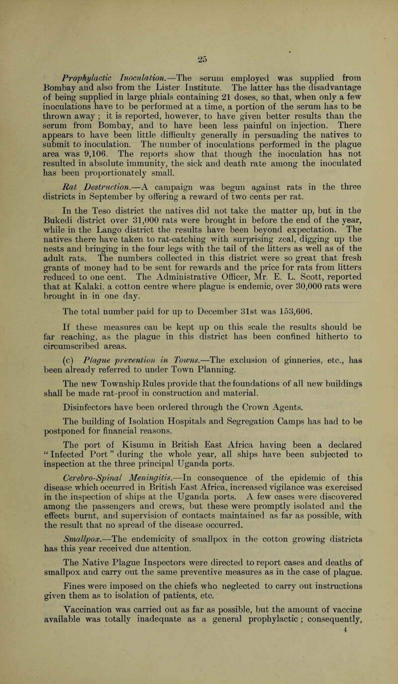 Prophylactic Inoculation.—The serum employed was supplied from Bombay and also from the Lister Institute. The latter has the disadvantage of being supplied in large phials containing 21 doses, so that, when only a few inoculations have to be performed at a time, a portion of the serum has to be thrown away ; it is reported, however, to have given better results than the serum from Bombay, and to have been less painful on injection. There appears to have been little difficulty generally in persuading the natives to submit to inoculation. The number of inoculations performed in the plague area was 9,106. The reports show that though the inoculation has not resulted in absolute immunity, the sick and death rate among the inoculated has been proportionately small. Rat Destruction.—A campaign was begun against rats in the three districts in September by offering a reward of two cents per rat. In the Teso district the natives did not take the matter up, but in the Bukedi district over 31,000 rats were brought in before the end of the year, while in the Lango district the results have been beyond expectation. The natives there have taken to rat-catching with surprising zeal, digging up the nests and bringing in the four legs with the tail of the litters as well as of the adult rats. The numbers collected in this district were so great that fresh grants of money had to be sent for rewards and the price for rats from litters reduced to one cent. The Administrative Officer, Mr. E. L. Scott, reported that at Kalaki, a cotton centre where plague is endemic, over 30,000 rats were brought in in one day. The total number paid for up to December 31st was 153,606. If these measures can be kept up on this scale the results should be far reaching, as the plague in this district has been confined hitherto to circumscribed areas. (c) Plague prevention in Towns.—The exclusion of ginneries, etc., has been already referred to under Town Planning. The new Township Buies provide that the foundations of all new buildings shall be made rat-proof in construction and material. Disinfectors have been ordered through the Crown Agents. The building of Isolation Hospitals and Segregation Camps has had to be postponed for financial reasons. The port of Kisumu in British East Africa having been a declared “ Infected Port ” during the whole year, all ships have been subjected to inspection at the three principal Uganda ports. Cerebro-Spinal Meningitis.—In consequence of the epidemic of this disease which occurred in British East Africa, increased vigilance was exercised in the inspection of ships at the Uganda ports. A few cases w^ere discovered among the passengers and crews, but these were promptly isolated and the effects burnt, and supervision of contacts maintained as far as possible, with the result that no spread of the disease occurred. Smallpox.—The endemicity of smallpox in the cotton growing districts has this year received due attention. The Native Plague Inspectors were directed to report cases and deaths of smallpox and carry out the same preventive measures as in the case of plague. Fines were imposed on the chiefs who neglected to carry out instructions given them as to isolation of patients, etc. Vaccination was carried out as far as possible, but the amount of vaccine available was totally inadequate as a general prophylactic ; consequently, 4