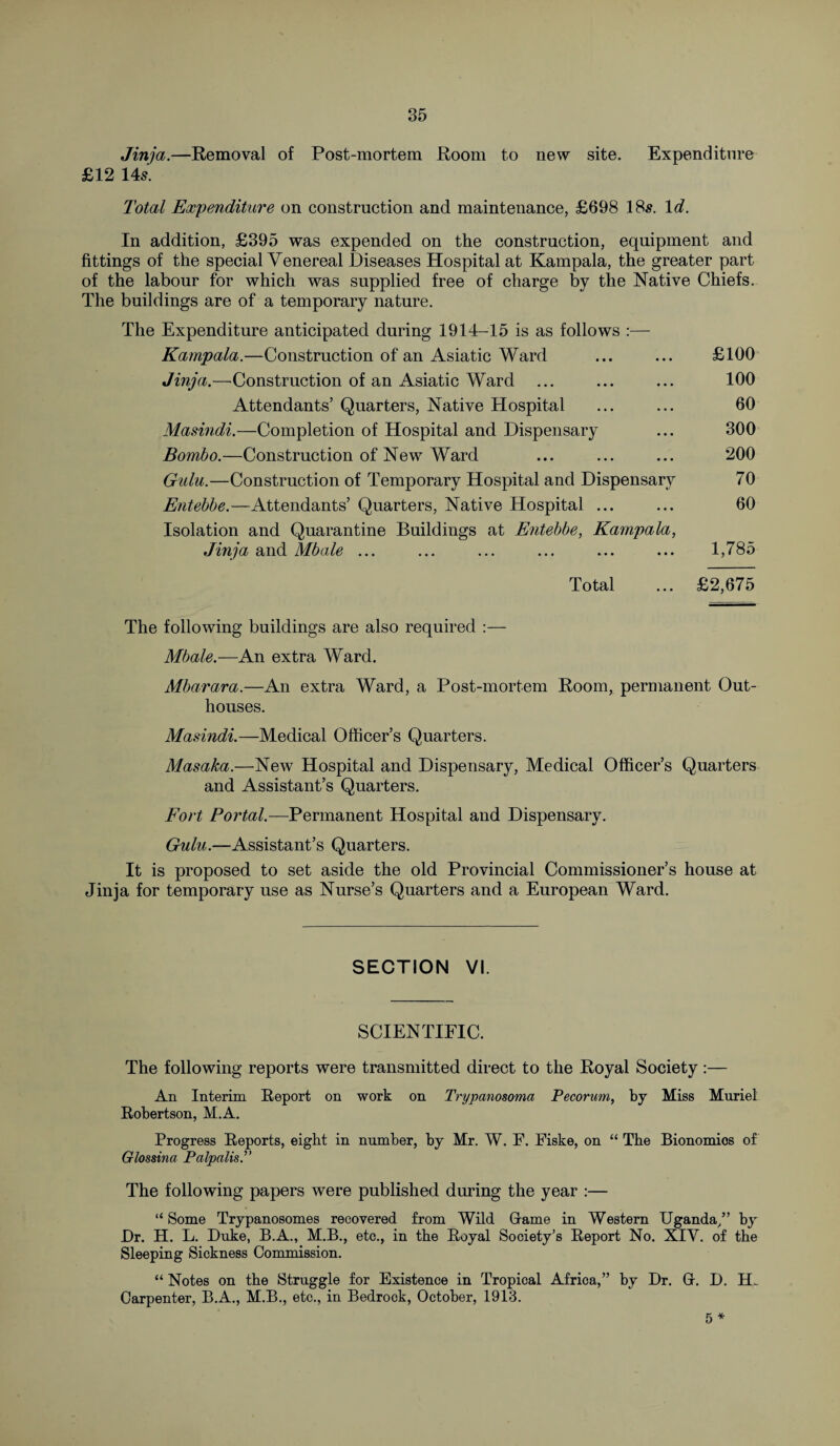 Jinja.—Removal of Post-mortem Room to new site. Expenditure £12 145. Total Expenditure on construction and maintenance, £698 185. Id. In addition, £395 was expended on the construction, equipment and fittings of the special Venereal Diseases Hospital at Kampala, the greater part of the labour for which was supplied free of charge by the Native Chiefs. The buildings are of a temporary nature. The Expenditure anticipated during 1914-15 is as follows :— Kampala.—Construction of an Asiatic Ward ... ... £100 Jinja.—Construction of an Asiatic Ward ... ... ... 100 Attendants’ Quarters, Native Hospital ... ... 60 Masindi.—Completion of Hospital and Dispensary ... 300 Bombo.—Construction of New Ward ... ... ... 200 Gulu.—Construction of Temporary Hospital and Dispensary 70 Entebbe.—Attendants’ Quarters, Native Hospital ... ... 60 Isolation and Quarantine Buildings at Entebbe, Kampala, Jinja and Mbale ... ... ... ... ... ... 1,785 Total ... £2,675 The following buildings are also required :— Mbale.—An extra Ward. Mbarara.—An extra Ward, a Post-mortem Room, permanent Out¬ houses. Masindi.—Medical Officer’s Quarters. Masaka.—-New Hospital and Dispensary, Medical Officer’s Quarters and Assistant’s Quarters. Fort Portal.—Permanent Hospital and Dispensary. Gulu.—Assistant’s Quarters. It is proposed to set aside the old Provincial Commissioner’s house at Jinja for temporary use as Nurse’s Quarters and a European Ward. SECTION VI. SCIENTIFIC. The following reports were transmitted direct to the Royal Society:— An Interim Report on work on Trypanosoma Pecorum, by Miss Muriel Robertson, M.A. Progress Reports, eight in number, by Mr. W. F. Fiske, on “ The Bionomios of Glossina Palpalis.” The following papers were published during the year :— “ Some Trypanosomes recovered from Wild Grame in Western Uganda/’ by Dr. H. L. Duke, B.A., M.B., etc., in the Royal Society’s Report No. XIY. of the Sleeping Sickness Commission. “ Notes on the Struggle for Existence in Tropical Africa,” by Dr. Gr. D. H. Carpenter, B.A., M.B., etc., in Bedrock, October, 1913. 5 *