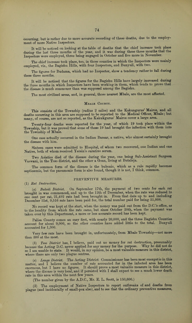 occurring, but is rather due to more accurate recording of these deaths, due to the employ¬ ment of more Native Inspectors. It will be noticed on looking at the table of deaths that the chief increase took place during- the last three months of the year, and it was during these three months that the Inspectors were employed, three being engaged in October and five more in November. The chief increase took place, too, in those counties in which the Inspectors were mainly employed, viz., the Bagishu Hills, with four Inspectors, and Bunyuli, with two. The figures for Budama, which had no Inspector, show a tendency rather to fall during these three months. It will be noticed that the figures for the Bagishu Hills have largely increased during the three months in which Inspectors have been workiug in them, which tends to prove that the disease is much commoner than was supposed among the Bagishu. The most civilized areas, and, in general, those nearest Mbale, are the most affected. Mbale County. This consists of the Township (radius 2 miles) and the Kakungurus’ Mairos, and all deaths occurring in this area are supposed to be reported to the Medical Officer, Mbale; but many, of course, are not so reported, as the Kakukgurus Mairos cover a large area. Twenty-four deaths were reported for the year, of which 19 took place within the Township, but it was proved that some of these 19 had brought the infection with them into the Township of Mbale. One case actually occurred in the Indian Bazaar, a native, who almost certainly brought the disease with him. Sixteen cases were admitted to Hospital, of whom two recovered, one Indian and one Native, both of whom received Yersin’s curative serum. Two Asiatics died of the disease during the year, one being Sub-Assistant Surgeon Yaswani, in the Teso district, and the other a Goan, living at Butaleja. The common form of the disease is the bubonic, which as a rule rapidly becomes septicaemic, but the pneumonic form is also found, though it is not, I think, common. PREVENTIVE MEASURES. (1) Rat Destruction. (a) Bukedi District. On September 17th, the payment of two cents for each rat brought in was commenced, and up to the 12th of December, when the rate was reduced to one cent per rat, 21,492 rats had been brought in. From that date up to and including December 31st, 9,516 rats have been paid for, the total number paid for being 31,008. No record was kept at the start, when the money was paid out from the D.C.’s office, as to the locality from which the rats came, but since October 20th, when the payment was taken over by this Department, a more or less accurate record has been kept. Palisa County comes an easy first, with nearly 20,000, and the three Bagishu Counties account for about 9,000, so the other counties have added little to the total. Bunyuli accounted for 1,300. Very few rats have been brought in, unfortunately, from Mbale Township—not more than 300 at the most. (b) Teso District has, I believe, paid out no money for rat destruction, presumably because the Acting D.C. never applied for any money for the purpose. Why he did not do so I am unable to state. It would, in my opinion, be a most valuable measure in this district, where there are only two plague centres. (c) Lango District. The Acting District Commissioner has been most energetic in this matter, and I believe the number of rats accounted for in the infected area has been enormous, but I have no figures. It should prove a most valuable measure in this district, where the disease is very local, and if persisted with I shall expect to see a much lower death rate in this area within the next few years. (The number given by the A.D.C., Mr. E. L. Scott, is 153,606.) (2) The employment of Native Inspectors to report outbreaks of and deaths from plague (and incidentally of small-pox also), and to see that the ordinary preventive measures,