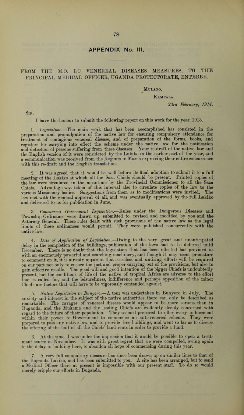 APPENDIX No. III. FROM THE M.O. I/O YENEEEAL DISEASES MEASURES, TO THE PRINCIPAL MEDICAL OFFICER, UGANDA PROTECTORATE, ENTEBBE. Mulago, Kampala, 23rd February, 1914. Sir, I have the honour to submit the following report on this work for the year, 1913. 1. Legislation.—The main work that has been accomplished has consisted in the preparation and promulgation of the native law for ensuring compulsory attendance for treatment of contagious venereal disease, and of preparation of the forms, books, and registers for carrying into effect the scheme under the native law for the notification and detection of persons suffering from these diseases. Your re-draft of the native law and the English version of it were considered by the Lukiko in the earlier part of the year, and a communication was received from the Regents in March expressing their entire concurrence with this re-draft and the English translation. 2. It was agreed that it would be well before its final adoption to submit it to a full meeting of the Lukiko at which all the Saza Chiefs should be present. Printed copies of the law were circulated in the meantime by the Provincial Commissioner to all the Saza Chiefs. Advantage was taken of this interval also to circulate copies of the law to the various Missionary bodies. Suggestions from them as to modifications were invited. The law met with the general approval of all, and was eventually approved by the full Lukiko and delivered to us for publication in June. 3. Concurrent Government Legislation.—Rules under the Dangerous Diseases and Township Ordinance were drawn up, submitted to, revised and modified by you and the Attorney General. These rules dealt with such provisions of the native law as the legal limits of these ordinances would permit. They were published concurrently with the native law. 4. Date of Application of Legislation.—Owing to the very great and unanticipated delay in the completion of the buildings, publication of the laws had to be deferred until December. There is no doubt that the legislation that has been effected has provided u& with an enormously powerful and searching machinery, and though it may seem premature to comment on it, it is already apparent that ceaseless and untiring efforts will be required on our part not only to ensure the just and proper carrying out of the provisions, but also to gain effective results. The good-will and good intention of the bigger Chiefs is undoubtedly present, but the conditions of life of the native of tropical Africa are adverse to the effort that is called for, and the leisureliness, indifference and perhaps opposition of the minor Chiefs are factors that will have to be vigorously contended against. 5. Native Legislation in Bunyoro.—A tour was undertaken in Bunyoro in July. The anxiety and interest in the subject of the native authorities there can only be described as remarkable. The ravages of venereal disease would appear to be more serious than in Buganda, and the Mukama and the leading Chiefs are evidently deeply concerned with regard to the future of their population. They seemed prepared to offer every inducement within their power to Government to commence an anti-venereal scheme. They were prepared to pass any native law, and to provide free buildings, and went so far as to discuss the offering of the half of all the Chiefs’ land rents in order to provide a fund. 6. At the time, I was under the impression that it would be possible to open a treat¬ ment centre in November. It was with great regret that we were compelled, owing again to the delay in building here, to abandon all hope of commencing during this year. 7. A very full compulsory measure has since been drawn up on similar lines to that of the Buganda Lukiko, and has been submitted to you. A site has been arranged, but to send a Medical Officer there at present is impossible with our present staff. To do so would merely cripple our efforts in Buganda.