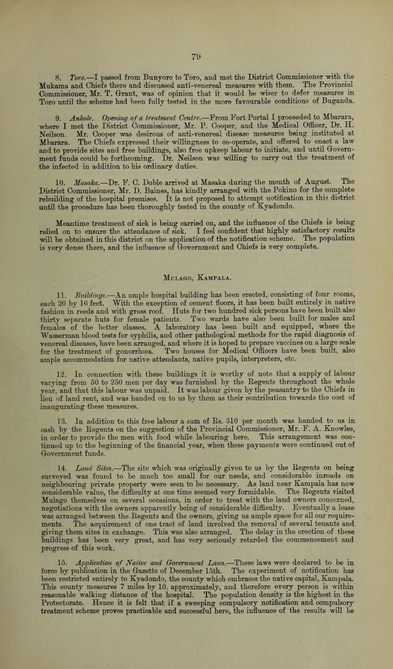 8. Toro.—I passed from Bunyoro to Toro, and met the District Commissioner with the Mukama and Chiefs there and discussed anti-venereal measures with them. The Provincial Commissioner, Mr. T. Grant, was of opinion that it would he wiser to defer measures in Toro until the scheme had been fully tested in the more favourable conditions of Buganda. 9. Anliole. Opening of a treatment Centre.—From Fort Portal I proceeded to Mbarara, where I met the District Commissioner, Mr. P. Cooper, and the Medical Officer, Dr. H. Neilson. Mr. Cooper was desirous of anti-venereal disease measures being instituted at Mbarara. The Chiefs expressed their willingness to co-operate, and offered to enact a law and to provide sites and free buildings, also free upkeep labour to initiate, and until Govern¬ ment funds could be forthcoming. Dr. Neilson was willing to carry out the treatment of the infected in addition to his ordinary duties. 10. Masaka.—Dr. F. C. Doble arrived at Masaka during the month of August. The District Commissioner, Mr. D. Baines, has kindly arranged with the Pokino for the complete rebuilding of the hospital premises. It is not proposed to attempt notification in this district until the procedure has been thoroughly tested in the county of Kyadondo. Meantime treatment of sick is being carried on, and the influence of the Chiefs is being relied on to ensure the attendance of sick. I feel confident that highly satisfactory results will be obtained in this district on the application of the notification scheme. The population is very dense there, and the influence of Government and Chiefs is very complete. Mulago, Kampala. 11. Buildings.—An ample hospital building has been erected, consisting of four rooms, each 20 by 16 feet. With the exception of cement floors, it has been built entirely in native fashion in reeds and with grass roof. Huts for two hundred sick persons have been built also thirty separate huts for female patients. Two wards have also been built for males and females of the better classes. A laboratory has been built and equipped, where. the Wasserman blood tests for syphilis, and other pathological methods for the rapid diagnosis of venereal diseases, have been arranged, and where it is hoped to prepare vaccines on a large scale for the treatment of gonorrhoea. Two houses for Medical Officers have been built, also ample accommodation for native attendants, native pupils, interpreters, etc. 12. In connection with these buildings it is worthy of note that a supply of labour varying from 50 to 250 men per day was furnished by the Regents throughout the whole year, and that this labour was unpaid. It was labour given by the peasantry to the Chiefs in lieu of land rent, and was handed on to us by them as their contribution towards the cost of inaugurating these measures. 13. In addition to this free labour a sum of Rs. 310 per month was handed to us in cash by the Regents on the suggestion of the Provincial Commissioner, Mr. F. A. Knowles, in order to provide the men with food while labouring here. This arrangement was con¬ tinued up to the beginning of the financial year, when these payments were continued out of Government funds. 14. Land Sites.—The site which was originally given to us by the Regents on being surveyed was found to be much too small for our needs, and considerable inroads on neighbouring private property were seen to be necessary. As land near Kampala has now eonsiderable value, the difficulty at one time seemed very formidable. The Regents visited Mulago themselves on several occasions, in order to treat with the land owners concerned, negotiations with the owners apparently being of considerable difficulty. Eventually a lease was arranged between the Regents and the owners, giving us ample space for all our require¬ ments. The acquirement of one tract of land involved the removal of several tenants and giving them sites in exchange. This was also arranged. The delay in the erection of these buildings has been very great, and has very seriously retarded the commencement and progress of this work. 15. Application of Native and Government Laws.—These laws were declared to be in force by publication in the Gazette of December 15th. The experiment of notification has been restricted entirely to Kyadondo, the county which embraces the native capital, Kampala. This county measures 7 miles by 10, approximately, and therefore every person is within reasonable walking distance of the hospital. The population density is the highest in the Protectorate. Hence it is felt that if a sweeping compulsory notification and compulsory treatment scheme proves practicable and successful here, the influence of the results will be