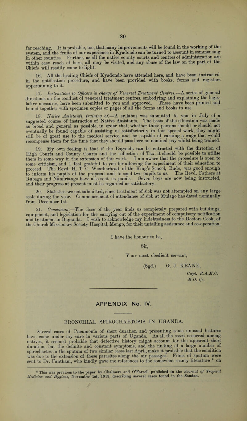 far reaching. It is probable, too, that many improvements will be found in the working of the system, and the fruits of our experience in Kyadondo can be turned to account in commencing in other counties. Further, as all the native county courts and centres of administration are within easy reach of here, all may be visited, and any abuse of the law on the part of the Chiefs will readily come to light. 16. All the leading Chiefs of Kyadondo have attended here, and have been instructed in the notification procedure, and have been provided with books, forms and registers appertaining to it. 17. Instructions to Officers in charge of Venereal Treatment Centres.—A series of general directions on the conduct of venereal treatment centres, embodying and explaining the legis¬ lative measures, have been submitted to you and approved. These have been printed and bound together with specimen copies or pages of all the forms and books in use. 18. Native Assistants, training of.—A syllabus was submitted to you in July of a suggested course of instruction of Native Assistants. The basis of the education was made as broad and general as possible, in order that, whether these persons should or should not eventually be found capable of assisting us satisfactorily in this special work, they might still be of great use to the medical service, and be capable of earning a wage that would recompense them for the time that they should pass here on nominal pay whilst being trained. 19. My own feeling is that if the Baganda can be entrusted with the direction of High Courts and County Courts and the collection of Tax, it should be possible to utilise them in some way in the extension of this work. I am aware that the procedure is open to some criticism, and I feel grateful to you for allowing the experiment of their education to proceed. The Revd. H. T. C. Weatherhead, of the King’s School, Budo, was good enough to inform his pupils of the proposal and to send two pupils to us. The Revd. Fathers at Rubaga and Namiriango have also sent us pupils. Seven boys are now being instructed, and their progress at present must be regarded as satisfactory. 20. Statistics are not submitted, since treatment of sick was not attempted on any large scale during the year. Commencement of attendance of sick at Mulago has dated nominally from December 1st. 21. Conclusion.—The close of the year finds us completely prepared with buildings, equipment, and legislation for the carrying out of the experiment of compulsory notification and treatment in Buganda. I wish to acknowledge my indebtedness to the Doctors Cook, of the Church Missionary Society Hospital, Mengo, for their unfailing assistance and co-operation. I have the honour to be, Sir, Your most obedient servant, (Sgd.) G. J. KEANE, Capt. R.A.M.C. M.O. i/c. APPENDIX No. IV. BRONCHIAL SPIROCHAETOSIS IN UGANDA. Several cases of Pneumonia of short duration and presenting some unusual features have come under my care in various parts of Uganda. As all the cases occurred among natives, it seemed probable that defective history might account for the apparent short duration, but the definite and constant symptoms, and the finding of a large number, of spirochaetes in the sputum of two similar cases last April, make it probable that the condition was due to the extension of these parasites along the air passages. Films of sputum were sent to Dr. Fantham, who kindly gave me references to the somewhat scanty literature * on * This was previous to the paper by Chalmers and O’Farrell published in the Journal of Tropical Medicine and Hygiene, November 1st, 1913, describing several cases found in the Soudan.