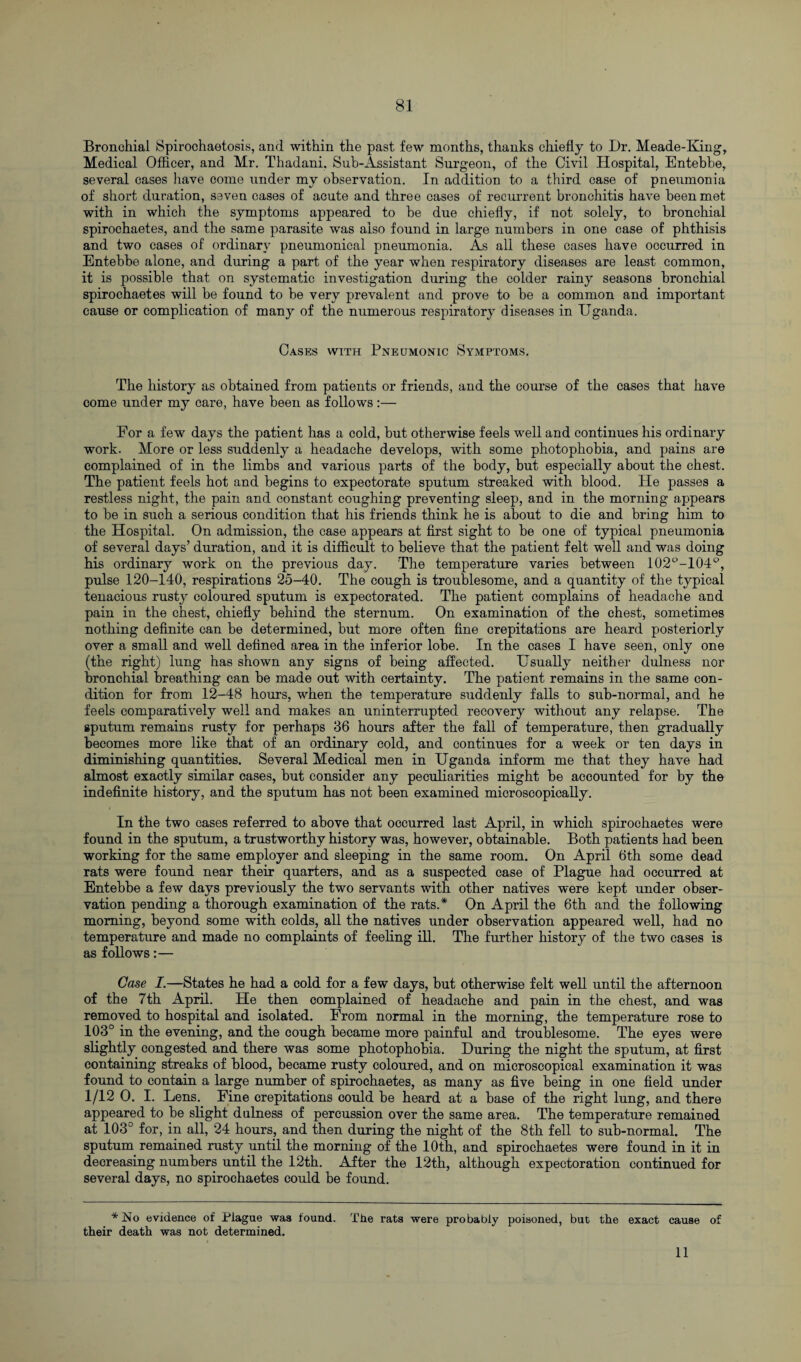 Bronchial Spirochaetosis, and within the past few months, thanks chiefly to Dr. Meade-King, Medical Officer, and Mr. Thadani. Sub-Assistant Surgeon, of the Civil Hospital, Entebbe, several cases have come under my observation. In addition to a third case of pneumonia of short duration, seven cases of acute and three cases of recurrent bronchitis have been met with in which the symptoms appeared to be due chiefly, if not solely, to bronchial spirochaetes, and the same parasite was also found in large numbers in one case of phthisis and two cases of ordinary pneumonical pneumonia. As all these cases have occurred in Entebbe alone, and during a part of the year when respiratory diseases are least common, it is possible that on systematic investigation during the colder rainy seasons bronchial spirochaetes will be found to be very prevalent and prove to he a common and important cause or complication of many of the numerous respiratory diseases in Uganda. Cases with Pneumonic Symptoms. The history as obtained from patients or friends, and the course of the cases that have come under my care, have been as follows:— For a few days the patient has a cold, but otherwise feels well and continues his ordinary work. More or less suddenly a headache develops, with some photophobia, and pains are complained of in the limbs and various parts of the body, but especially about the chest. The patient feels hot and begins to expectorate sputum streaked with blood. He passes a restless night, the pain and constant coughing preventing sleep, and in the morning appears to be in such a serious condition that his friends think he is about to die and bring him to the Hospital. On admission, the case appears at first sight to be one of typical pneumonia of several days’ duration, and it is difficult to believe that the patient felt well and was doing his ordinary work on the previous day. The temperature varies between 102°-104°, pulse 120-140, respirations 25-40. The cough is troublesome, and a quantity of the typical tenacious rusty coloured sputum is expectorated. The patient complains of headache and pain in the chest, chiefly behind the sternum. On examination of the chest, sometimes nothing definite can be determined, but more often fine crepitations are heard posteriorly over a small and well defined area in the inferior lobe. In the cases I have seen, only one (the right) lung has shown any signs of being affected. Usually neither dulness nor bronchial breathing can be made out with certainty. The patient remains in the same con¬ dition for from 12-48 hours, when the temperature suddenly falls to sub-normal, and he feels comparatively well and makes an uninterrupted recovery without any relapse. The sputum remains rusty for perhaps 36 hours after the fall of temperature, then gradually becomes more like that of an ordinary cold, and continues for a week or ten days in diminishing quantities. Several Medical men in Uganda inform me that they have had almost exactly similar cases, but consider any peculiarities might be accounted for by the indefinite history, and the sputum has not been examined microscopically. In the two cases referred to above that occurred last April, in which spirochaetes were found in the sputum, a trustworthy history was, however, obtainable. Both patients had been working for the same employer and sleeping in the same room. On April 6th some dead rats were found near their quarters, and as a suspected case of Plague had occurred at Entebbe a few days previously the two servants with other natives were kept under obser¬ vation pending a thorough examination of the rats.* On April the 6th and the following morning, beyond some with colds, all the natives under observation appeared well, had no temperature and made no complaints of feeling ill. The further history of the two cases is as follows:— Case I.—States he had a cold for a few days, but otherwise felt well until the afternoon of the 7th April. He then complained of headache and pain in the chest, and was removed to hospital and isolated. From normal in the morning, the temperature rose to 103° in the evening, and the cough became more painful and troublesome. The eyes were slightly congested and there was some photophobia. During the night the sputum, at first containing streaks of blood, became rusty coloured, and on microscopical examination it was found to contain a large number of spirochaetes, as many as five being in one field under 1/12 0. I. Lens. Fine crepitations could be heard at a base of the right lung, and there appeared to be slight dulness of percussion over the same area. The temperature remained at 103° for, in all, 24 hours, and then during the night of the 8th fell to sub-normal. The sputum remained rusty until the morning of the 10th, and spirochaetes were found in it in decreasing numbers until the 12th. After the 12th, although expectoration continued for several days, no spirochaetes could be found. *No evidence of Plague was found. The rats were probably poisoned, but the exact cause of their death was not determined. 11