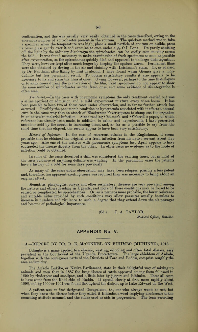 confirmation, and this was usually very easily obtained in the cases described, owing to the enormous number of spirochaetes present in the sputum. The quickest method was to take a specimen when the temperature was high, place a small particle of sputum on a slide, press a cover glass gently over it and examine at once under a O.I. Lens. On partly shutting off the light by the ordinary diaphragm the spirochaetes can be easily seen moving across the field. It was found necessary to make examination of fresh specimens as soon as possible after expectoration, as the spirochaetes quickly died and appeared to undergo disintegration. They were, however, kept alive much longer by keeping the sputum warm. Permanent films were also obtained by drying in the air and staining with Leishman’s stain. Or, as advised by Dr. Fantham, after fixing by heat or alcohol I have found warm Giemsa give a more definite hut less permanent result. To obtain satisfactory results it also appears to he necessary to fix and stain the films at once. Owing, however, perhaps to the time that elapses or to some cause during the preparation of the film, fixed specimens do not appear to show the same number of spirochaetes as the fresh ones, and some evidence of disintegration is often seen. Treatment.—In the cases with pneumonic symptoms the only treatment carried out was a saline aperient on admission and a mild expectorant mixture every three hours. It has been possible to keep two of these cases under observation, and so far no further attack has occurred. Possibly the pneumonic condition or hyperaemia associated with it effects a natural cure in the same way that an attack of Blackwater Fever appears to stamp out the organism in an excessive malarial infection. Since reading Chalmer’s and O’Farrell’s paper, to which reference has already been made, in addition to saline and expectorants, I have prescribed arsenious acid by the mouth in increasing doses, and, so far as is possible to say from the short time that has elapsed, the results appear to have been very satisfactory. Method of Infection.—In the case of recurrent attacks in the Englishman, it seems probable that he obtained the original or a fresh infection from his native servant about five years ago. Also one of the natives with pneumonic symptoms last April appears to have contracted the disease directly from the other. In other cases no evidence as to the mode of infection could he obtained. In some of the cases described a chill was considered the exciting cause, but in most of the cases evidence of anything definite was wanting. In the pneumonic cases the patients have a history of a cold for some days previously. As many of the cases under observation may have been relapses, possibly a less potent and, therefore, less apparent exciting cause was required than was necessary to bring about an original attack. Stomatitis, pharyngitis, coryza and other respiratory diseases are very prevalent among the natives and others residing in Uganda, and more of these conditions may be found to be caused or complicated by spirochaetosis. Or, as is perhaps more probable, the lower resistance and suitable nidus provided by such conditions may allow parasites usually harmless to increase in numbers and virulence to such a degree that they extend down the air passages and become of pathological importance. (Sd.) J. A. TAYLOE, Medical Officer, Entebbe. APPENDIX No. V. A.—EEPOET BY DE. E. E. MoOONNEL ON BIHIMBO (MUHINYO), 1913. Bihimbo is a name applied to a chronic, wasting, crippling and often fatal disease, very prevalent in the South-west of the Uganda Protectorate. The large chiefdom of Ankole, together with the contiguous parts of the Districts of Toro and Buddu, comprise roughly the area endemicity. The Ankole Lukiko, or Native Parliament, state in their delightful way of mixing up animals and men that in 1887 the lung disease of cattle appeared among them followed in 1890 by rinderpest and smallpox, and a little later by jiggers and Bihimbo. These all seem to have come from the Koki side of Buddu. It spread slowly at first, more rapidly about 1898, and by 1900 or 1901 was found throughout the district up to Lake Edward on the West. A patient was at first designated Omugalamu, i.e., one who always wants to rest, but when they knew the disease better they called it Bihimbo, a word implying a reference to the crouching attitude assumed and the sticks used as aids in progression. The term according
