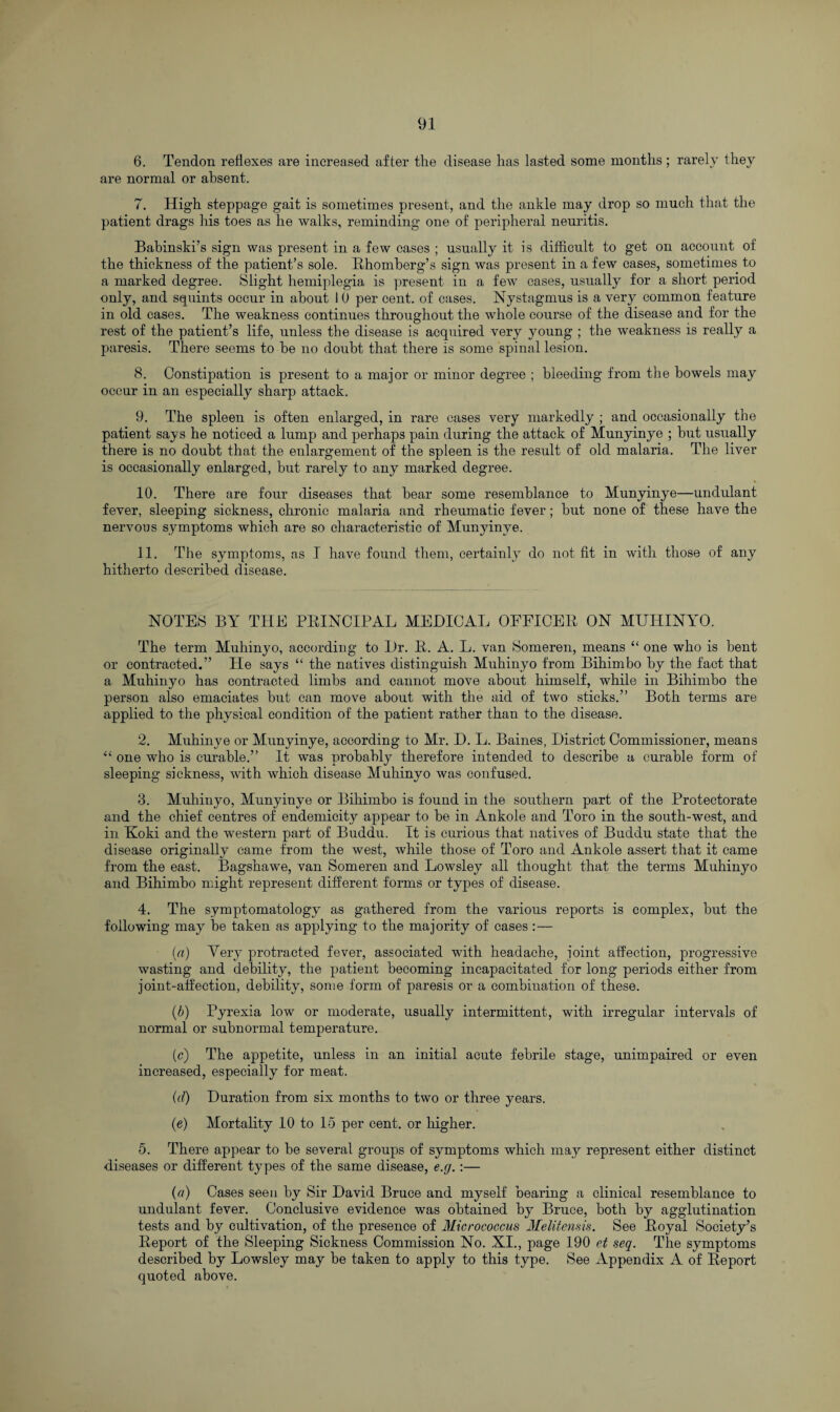 6. Tendon reflexes are increased after the disease has lasted some months ; rarely they are normal or absent. 7. High steppage gait is sometimes present, and the ankle may drop so much that the patient drags his toes as he walks, reminding one of peripheral neuritis. Babinski’s sign was present in a few cases ; usually it is difficult to get on account of the thickness of the patient’s sole. Rhomberg’s sign was present in a few cases, sometimes to a marked degree. Slight hemiplegia is present in a few cases, usually for a short period only, and squints occur in about I 0 per cent, of eases. Nystagmus is a very common feature in old cases. The weakness continues throughout the whole course of the disease and for the rest of the patient’s life, unless the disease is acquired very young ; the weakness is really a paresis. There seems to be no doubt that there is some spinal lesion. 8. Constipation is present to a major or minor degree ; bleeding from the bowels may occur in an especially sharp attack. 9. The spleen is often enlarged, in rare cases very markedly ; and occasionally the patient says he noticed a lump and perhaps pain during the attack of Munyinye ; but usually there is no doubt that the enlargement of the spleen is the result of old malaria. The liver is occasionally enlarged, but rarely to any marked degree. 10. There are four diseases that bear some resemblance to Munyinye—undulant fever, sleeping sickness, chronic malaria and rheumatic fever; but none of these have the nervous symptoms which are so characteristic of Munyinye. 11. The symptoms, as I have found them, certainly do not fit in with those of any hitherto described disease. NOTES BY THE PRINCIPAL MEDICAL OEFICER ON MUILINYO. The term Muhinyo, according to Dr. R. A. L. van Someren, means “ one who is bent or contracted.” He says “ the natives distinguish Muhinyo from Bihimbo by the fact that a Muhinyo has contracted limbs and cannot move about himself, while in Bihimbo the person also emaciates but can move about with the aid of two sticks.” Both terms are applied to the physical condition of the patient rather than to the disease. 2. Muhinye or Munyinye, according to Mr. D. L. Baines, District Commissioner, means “ one who is curable.” It was probably therefore intended to describe a curable form of sleeping sickness, with which disease Muhinyo was confused. 3. Muhinyo, Munyinye or Bihimbo is found in the southern part of the Protectorate and the chief centres of endemicity appear to be in Ankole and Toro in the south-west, and in Koki and the western part of Buddu, It is curious that natives of Buddu state that the disease originally came from the west, while those of Toro and Ankole assert that it came from the east. Bagshawe, van Someren and Lowsley all thought that the terms Muhinyo and Bihimbo might represent different forms or types of disease. 4. The symptomatology as gathered from the various reports is complex, but the following may be taken as applying to the majority of cases :— {a) Very protracted fever, associated with headache, ioint affection, progressive wasting and debility, the patient becoming incapacitated for long periods either from joint-affection, debility, some form of paresis or a combination of these. (b) Pyrexia low or moderate, usually intermittent, with irregular intervals of normal or subnormal temperature. (c) The appetite, unless in an initial acute febrile stage, unimpaired or even increased, especially for meat. (d) Duration from six months to two or three years. (e) Mortality 10 to 15 per cent, or higher. 5. There appear to be several groups of symptoms which may represent either distinct diseases or different types of the same disease, e.g.:— (a) Cases seen by Sir David Bruce and myself bearing a clinical resemblance to undulant fever. Conclusive evidence was obtained by Bruce, both by agglutination tests and by cultivation, of the presence of Micrococcus Melitensis. See Royal Society’s Report of the Sleeping Sickness Commission No. XI., page 190 et seq. The symptoms described by Lowsley may be taken to apply to this type. See Appendix A of Report quoted above.