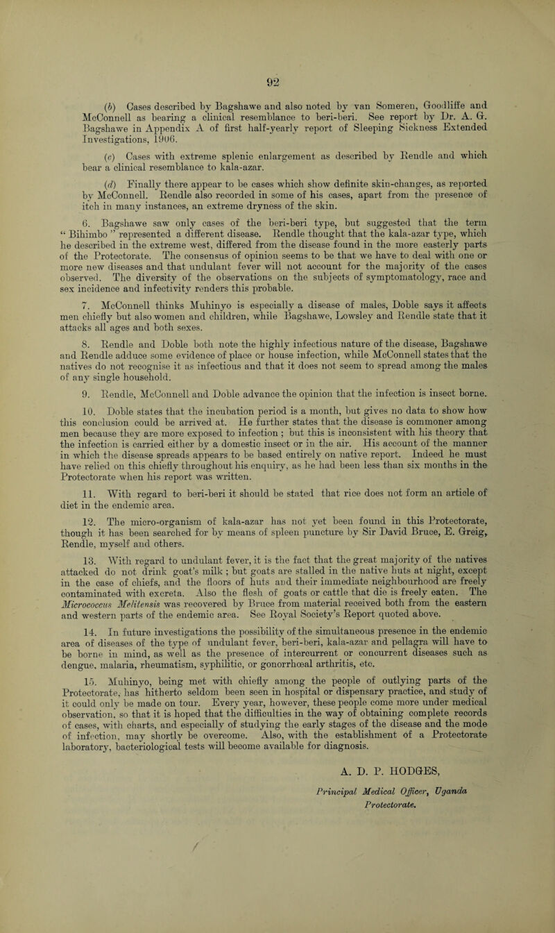 (h) Oases described by Bagskawe and also noted by van Someren, Goodliffe and McConnell as bearing a clinical resemblance to beri-beri. See report by Dr. A. G. Bagshawe in Appendix A of first half-yearly report of Sleeping Sickness Extended Investigations, 1906. (c) Cases with extreme splenic enlargement as described by Bendle and which bear a clinical resemblance to kala-azar. (d) Finally there appear to be cases which show definite skin-changes, as reported by McConnell. Bendle also recorded in some of his cases, apart from the presence of itch in many instances, an extreme dryness of the skin. 6. Bagshawe saw only cases of the beri-beri type, but suggested that the term “ Bihimbo ” represented a different disease. Bendle thought that the kala-azar type, which he described in the extreme west, differed from the disease found in the more easterly parts of the Protectorate. The consensus of opinion seems to be that we have to deal with one or more new diseases and that undulant fever will not account for the majority of the cases observed. The diversity of the observations on the subjects of symptomatology, race and sex incidence and infectivity renders this probable. 7. McConnell thinks Muhinyo is especially a disease of males, Doble says it affects men chiefly but also women and children, while Bagshawe, Lowsley and Bendle state that it attacks all ages and both sexes. 8. Bendle and Doble both note the highly infectious nature of the disease, Bagshawe and Bendle adduce some evidence of place or house infection, while McConnell states that the natives do not recognise it as infectious and that it does not seem to spread among the males of any single household. 9. Bendle, McConnell and Doble advance the opinion that the infection is insect borne. 10. Doble states that the incubation period is a month, but gives no data to show how this conclusion could be arrived at. He further states that the disease is commoner among men because they are more exposed to infection ; but this is inconsistent with his theory that the infection is carried either by a domestic insect or in the air. His account of the manner in which the disease spreads appears to be based entirely on native report. Indeed he must have relied on this chiefly throughout his enquiry, as he had been less than six months in the Protectorate when his report was written. 11. With regard to beri-beri it should be stated that rice does not form an article of diet in the endemic area. 12. The micro-organism of kala-azar has not yet been found in this Protectorate, though it has been searched for by means of spleen puncture by Sir David Bruce, E. Greig,. Bendle, myself and others. 13. With regard to undulant fever, it is the fact that the great majority of the natives attacked do not drink goat’s milk ; but goats are stalled in the native huts at night, except in the case of chiefs, and the floors of huts aud their immediate neighbourhood are freely contaminated with excreta. Also the flesh of goats or cattle that die is freely eaten. The Micrococcus Melitensis was recovered by Bruce from material received both from the eastern and western parts of the endemic area. See Boyal Society’s Beport quoted above. 14. In future investigations the possibility of the simultaneous presence in the endemic area of diseases of the type of undulant fever, beri-beri, kala-azar and pellagra will have to be borne in mind, as well as the presence of intercurrent or concurrent diseases such as dengue, malaria, rheumatism, syphilitic, or gonorrhoeal arthritis, etc. 15. Muhinyo, being met with chiefly among the people of outlying parts of the Protectorate, has hitherto seldom been seen in hospital or dispensary practice, and study of it could only be made on tour. Every year, however, these people come more under medical observation, so that it is hoped that the difficulties in the way of obtaining complete records of cases, with charts, and especially of studying the early stages of the disease and the mode of infection, may shortly be overcome. Also, with the establishment of a Protectorate laboratory, bacteriological tests will become available for diagnosis. A. D. P. HODGES, Principal Medical Officer, Uganda Protectorate.