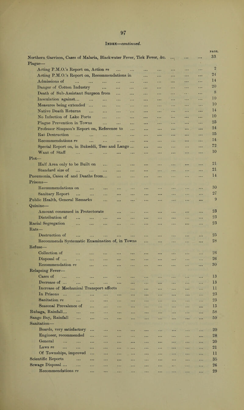 Index—continued. Northern Garrison, Cases of Malaria, Blackwater Fever, Tick Fever, &c. Plague— Acting P.M.O.’s Report on, Action re Acting P.M.O.’s Report on, Recommendations in Admissions of Danger of Cotton Industry Death of Sub-Assistant Surgeon from ... ... ... Inoculation against... Measures being extended ... Native Death Returns No Infection of Lake Ports Plague Prevention in Towns Professor Simpson’s Report on, Reference to Rat Destruction Recommendations re Special Report on, in Bukeddi, Teso and Lango ... Want of Staff . Plot- Half Area only to be Built on Standard size of Pneumonia, Cases of and Deaths from... Prisons— Recommendations on Sanitary Report Public Health, General Remarks Quinine— Amount consumed in Protectorate Distribution of Racial Segregation Rats — Destruction of Recommends Systematic Examination of, in Towns Refuse— Collection of Disposal of ... Recommendation re Relapsing Fever— Cases of Decrease of ... Increase of Mechanical Transport affects In Prisons ... Sanitation re Seasonal Prevalence of Rubaga, Rainfall... Sango Bay, Rainfall Sanitation— Boards, very satisfactory ... Engineer, recommended General Laws re Of Townships, improved Scientific Reports Sewage Disposal ... Recommendations re