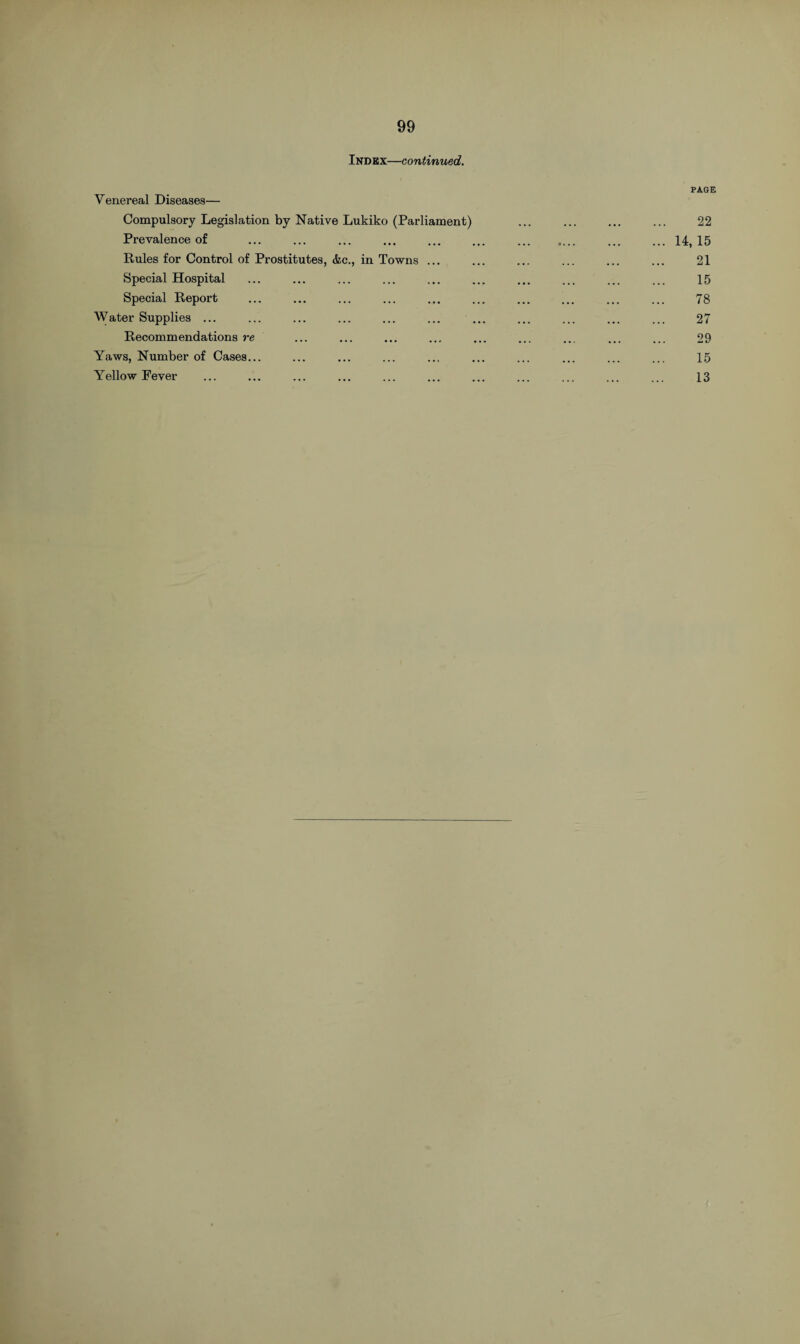 Index—continued. PAGE Venereal Diseases— Compulsory Legislation by Native Lukiko (Parliament) ... ... ... ... 22 Prevalence of ... ... ... ... . . ... ... 14,15 Rules for Control of Prostitutes, &c., in Towns ... ... ... ... ... ... 21 Special Hospital ... ... ... ... ... ... ... ... ... ... 15 Special Report ... ... ... ... ... ... ... ... ... ... 78 Water Supplies ... ... ... ... ... ... ... ... ... ... ... 27 Recommendations re ... ... ... ... ... ... ... ... ... 29 Yaws, Number of Cases... ... ... ... ... ... ... ... ... ... 15
