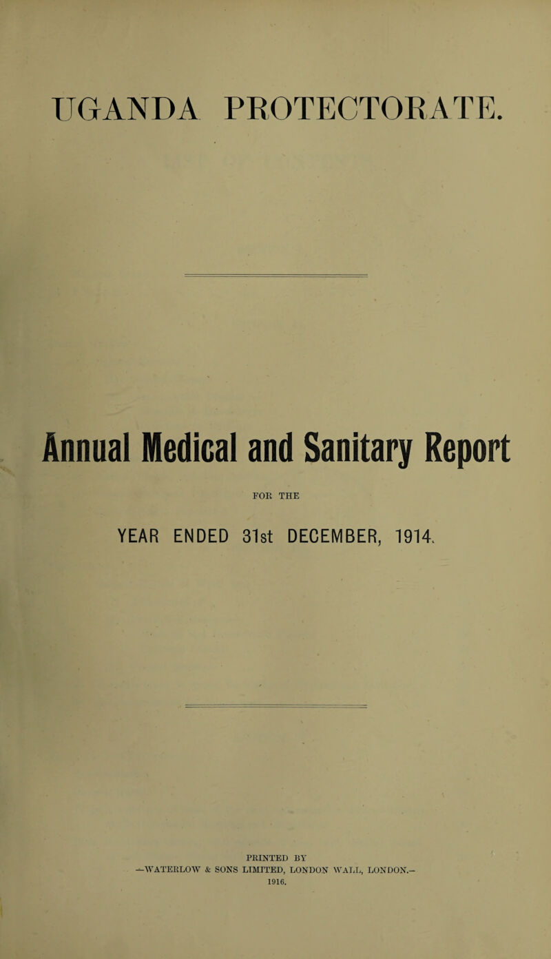 UGANDA PROTECTORATE. Annual Medical and Sanitary Report FOR THE YEAR ENDED 31st DECEMBER, 1914. PRINTED BY —WATERLOW & SONS LIMITED, LONDON WALL, LONDON.- 1916.