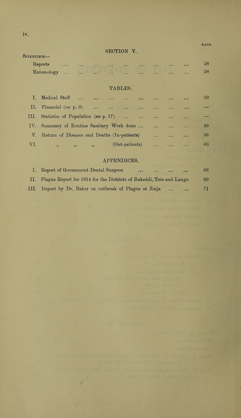 Scientific— Reports SECTION Y. Entomology ... ... I. Medical Staff TABLES. ••• ••• ••• II. Financial {see p. 9) ••• ••• III. Statistics of Population (see p. 17) IV. Summary of Routine Sanitary Work done ... V. Return of Diseases and Deaths (In-patients) VI. ,, „ ,, (Out-patients) APPENDICES. I. Report of Government Dental Surgeon II. Plague Report for 1914 for the Districts of Bukeddi, Teso and Lango III. Report by Dr. Baker on outbreak of Plague at Jinja PAGE. 38 38 39 40 58 63 68 69 71