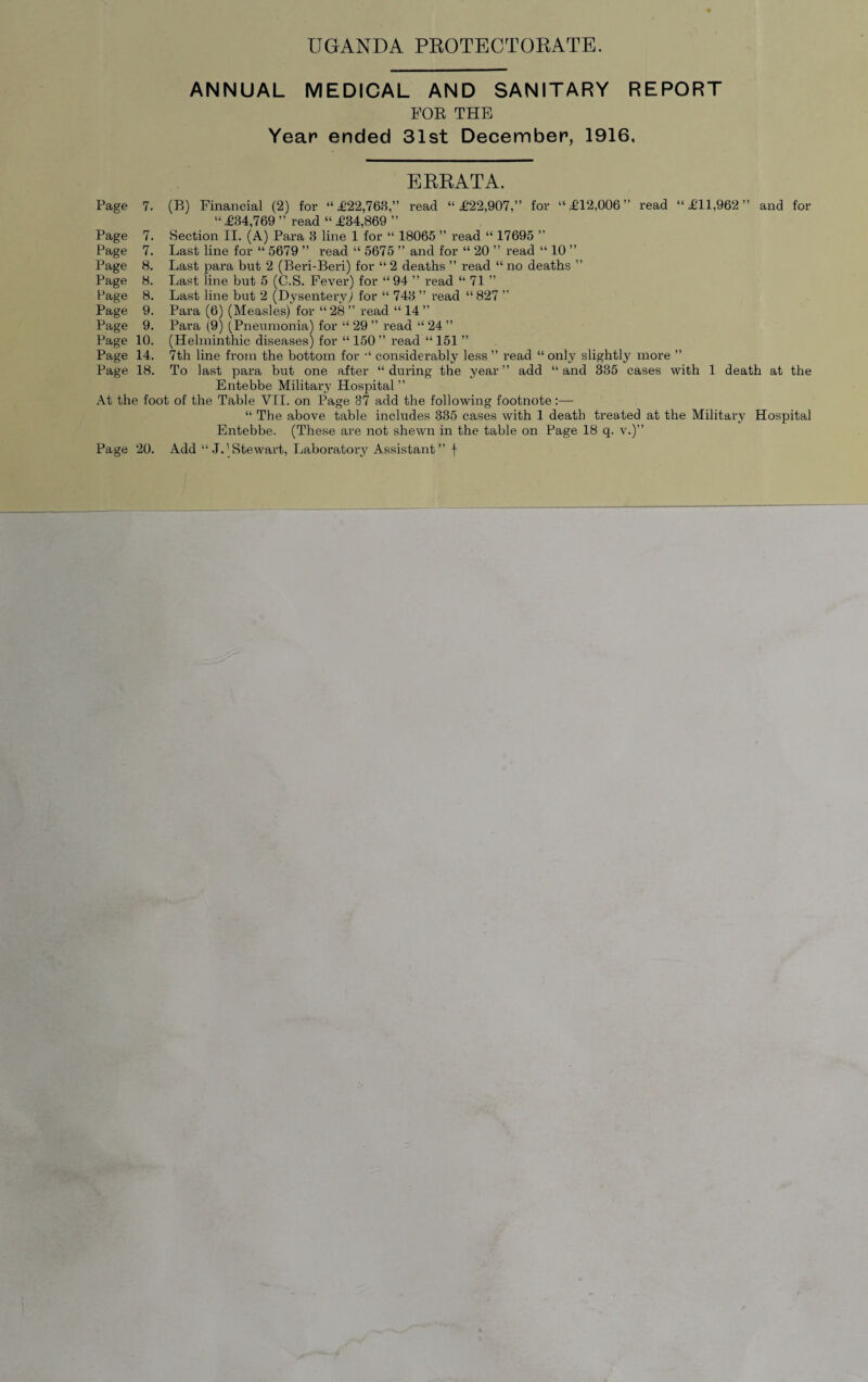 ANNUAL MEDICAL AND SANITARY REPORT POE THE Year ended 31st December, 1916, ERRATA. Page 7. (B) Financial (2) for “£22,763,” read “ £22,907,” for “.£12,006” read “£11,962” and for “£84,769” read “£84,869 ” Page 7. Section II. (A) Para 3 line 1 for “ 18065 ” read “ 17695 ” Page 7. Last line for “ 5679 ” read “ 5675 ” and for “ 20 ” read “ 10 ” Page 8. Last para but 2 (Beri-Beri) for “ 2 deaths ” read “ no deaths ” Page 8. Last line but 5 (C.S. Fever) for “ 94 ” read “ 71 ” Page 8. Last line but 2 (Dysentery) for “ 743 ” read “827 ” Page 9. Para (6) (Measles) for “ 28 ” read “ 14 ” Page 9. Para (9) (Pneumonia) for “ 29 ” read “ 24 ” Page 10. (Helminthic diseases) for “ 150 ” read “ 151 ” Page 14. 7th line from the bottom for “ considerably less ” read “ only slightly more ” Page 18. To last para but one after “ during the year ” add “ and 335 cases with 1 death at the Entebbe Military Hospital ” At the foot of the Table VII. on Page 37 add the following footnote:— “ The above table includes 335 cases with 1 death treated at the Military Hospital Entebbe. (These are not shewn in the table on Page 18 q. v.)” Page 20. Add “ J. (Stewart, Laboratory Assistant” f