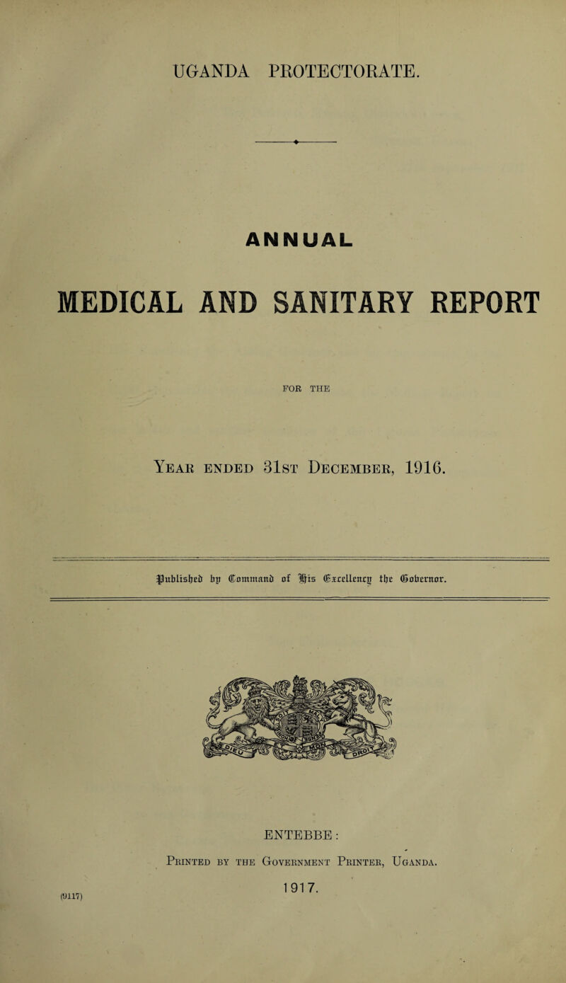 ♦ ANNUAL MEDICAL AND SANITARY REPORT FOR THE Year ended 31st December, 1916. flnblisljcd bp Command of His (Bsrelleiurg tfre ©obornor. (9117) ENTEBBE: Printed by the Government Printer, Uganda. 1917.